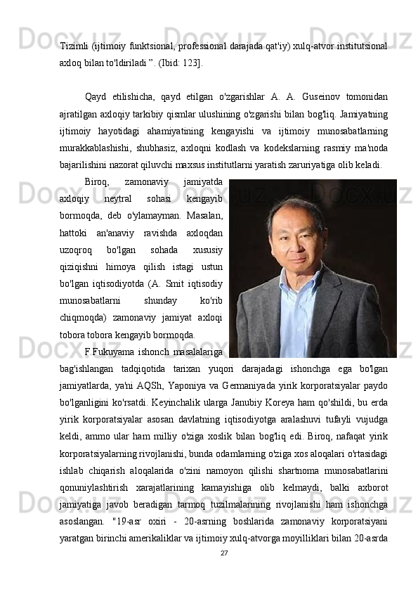 Tizimli (ijtimoiy funktsional, professional darajada qat'iy) xulq-atvor institutsional
axloq bilan to'ldiriladi ”. (Ibid: 123].
Qayd   etilishicha,   qayd   etilgan   o'zgarishlar   A.   A.   Guseinov   tomonidan
ajratilgan axloqiy tarkibiy qismlar ulushining o'zgarishi bilan bog'liq. Jamiyatning
ijtimoiy   hayotidagi   ahamiyatining   kengayishi   va   ijtimoiy   munosabatlarning
murakkablashishi,   shubhasiz,   axloqni   kodlash   va   kodekslarning   rasmiy   ma'noda
bajarilishini nazorat qiluvchi maxsus institutlarni yaratish zaruriyatiga olib keladi.
Biroq,   zamonaviy   jamiyatda
axloqiy   neytral   sohasi   kengayib
bormoqda,   deb   o'ylamayman.   Masalan,
hattoki   an'anaviy   ravishda   axloqdan
uzoqroq   bo'lgan   sohada   xususiy
qiziqishni   himoya   qilish   istagi   ustun
bo'lgan   iqtisodiyotda   (A.   Smit   iqtisodiy
munosabatlarni   shunday   ko'rib
chiqmoqda)   zamonaviy   jamiyat   axloqi
tobora tobora kengayib bormoqda.
F.Fukuyama   ishonch   masalalariga
bag'ishlangan   tadqiqotida   tarixan   yuqori   darajadagi   ishonchga   ega   bo'lgan
jamiyatlarda,   ya'ni   AQSh,  Yaponiya   va   Germaniyada   yirik   korporatsiyalar   paydo
bo'lganligini  ko'rsatdi.  Keyinchalik  ularga Janubiy  Koreya  ham  qo'shildi,  bu  erda
yirik   korporatsiyalar   asosan   davlatning   iqtisodiyotga   aralashuvi   tufayli   vujudga
keldi,   ammo   ular   ham   milliy   o'ziga   xoslik   bilan   bog'liq   edi.   Biroq,   nafaqat   yirik
korporatsiyalarning rivojlanishi, bunda odamlarning o'ziga xos aloqalari o'rtasidagi
ishlab   chiqarish   aloqalarida   o'zini   namoyon   qilishi   shartnoma   munosabatlarini
qonuniylashtirish   xarajatlarining   kamayishiga   olib   kelmaydi,   balki   axborot
jamiyatiga   javob   beradigan   tarmoq   tuzilmalarining   rivojlanishi   ham   ishonchga
asoslangan.   "19-asr   oxiri   -   20-asrning   boshlarida   zamonaviy   korporatsiyani
yaratgan birinchi amerikaliklar va ijtimoiy xulq-atvorga moyilliklari bilan 20-asrda
27 