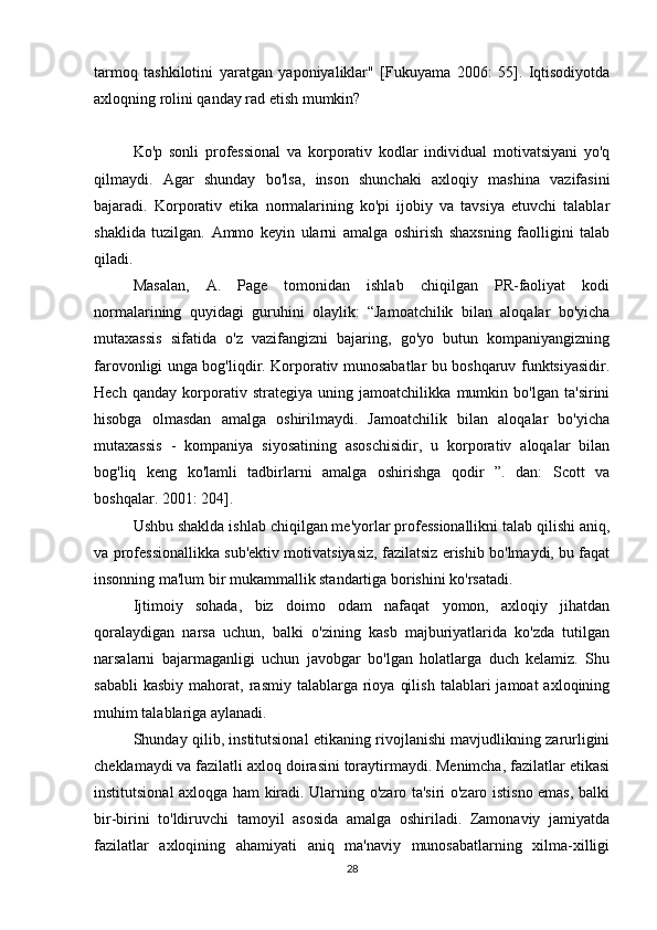 tarmoq   tashkilotini   yaratgan   yaponiyaliklar"   [Fukuyama   2006:   55].   Iqtisodiyotda
axloqning rolini qanday rad etish mumkin?
Ko'p   sonli   professional   va   korporativ   kodlar   individual   motivatsiyani   yo'q
qilmaydi.   Agar   shunday   bo'lsa,   inson   shunchaki   axloqiy   mashina   vazifasini
bajaradi.   Korporativ   etika   normalarining   ko'pi   ijobiy   va   tavsiya   etuvchi   talablar
shaklida   tuzilgan.   Ammo   keyin   ularni   amalga   oshirish   shaxsning   faolligini   talab
qiladi.
Masalan,   A.   Page   tomonidan   ishlab   chiqilgan   PR-faoliyat   kodi
normalarining   quyidagi   guruhini   olaylik:   “Jamoatchilik   bilan   aloqalar   bo'yicha
mutaxassis   sifatida   o'z   vazifangizni   bajaring,   go'yo   butun   kompaniyangizning
farovonligi unga bog'liqdir. Korporativ munosabatlar bu boshqaruv funktsiyasidir.
Hech   qanday   korporativ   strategiya   uning   jamoatchilikka   mumkin   bo'lgan   ta'sirini
hisobga   olmasdan   amalga   oshirilmaydi.   Jamoatchilik   bilan   aloqalar   bo'yicha
mutaxassis   -   kompaniya   siyosatining   asoschisidir,   u   korporativ   aloqalar   bilan
bog'liq   keng   ko'lamli   tadbirlarni   amalga   oshirishga   qodir   ”.   dan:   Scott   va
boshqalar. 2001: 204].
Ushbu shaklda ishlab chiqilgan me'yorlar professionallikni talab qilishi aniq,
va professionallikka sub'ektiv motivatsiyasiz, fazilatsiz erishib bo'lmaydi, bu faqat
insonning ma'lum bir mukammallik standartiga borishini ko'rsatadi.
Ijtimoiy   sohada,   biz   doimo   odam   nafaqat   yomon,   axloqiy   jihatdan
qoralaydigan   narsa   uchun,   balki   o'zining   kasb   majburiyatlarida   ko'zda   tutilgan
narsalarni   bajarmaganligi   uchun   javobgar   bo'lgan   holatlarga   duch   kelamiz.   Shu
sababli  kasbiy  mahorat,  rasmiy  talablarga  rioya   qilish   talablari   jamoat   axloqining
muhim talablariga aylanadi.
Shunday qilib, institutsional etikaning rivojlanishi mavjudlikning zarurligini
cheklamaydi va fazilatli axloq doirasini toraytirmaydi. Menimcha, fazilatlar etikasi
institutsional axloqga ham kiradi. Ularning o'zaro ta'siri o'zaro istisno emas, balki
bir-birini   to'ldiruvchi   tamoyil   asosida   amalga   oshiriladi.   Zamonaviy   jamiyatda
fazilatlar   axloqining   ahamiyati   aniq   ma'naviy   munosabatlarning   xilma-xilligi
28 