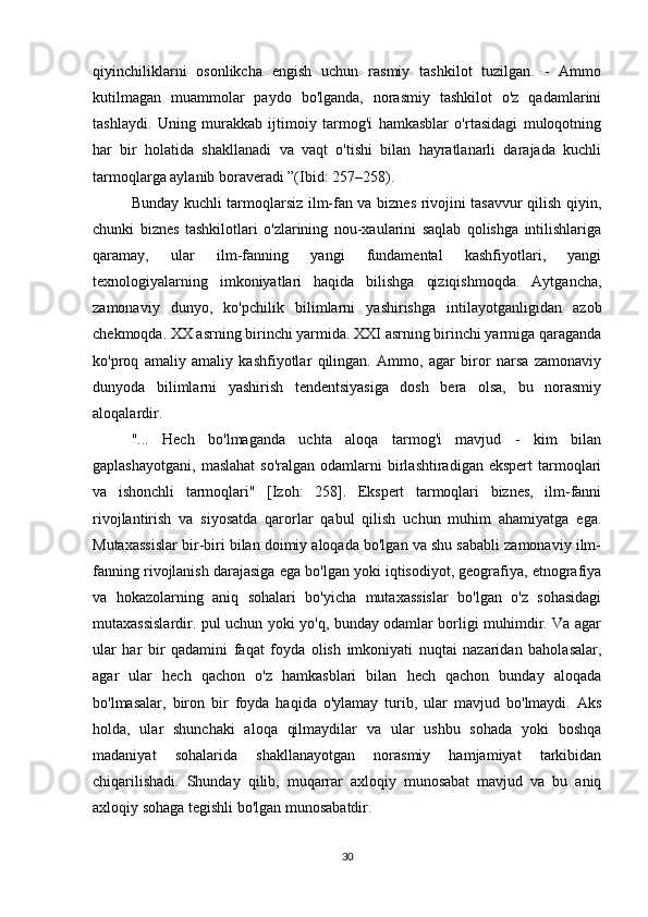 qiyinchiliklarni   osonlikcha   engish   uchun   rasmiy   tashkilot   tuzilgan.   -   Ammo
kutilmagan   muammolar   paydo   bo'lganda,   norasmiy   tashkilot   o'z   qadamlarini
tashlaydi.   Uning   murakkab   ijtimoiy   tarmog'i   hamkasblar   o'rtasidagi   muloqotning
har   bir   holatida   shakllanadi   va   vaqt   o'tishi   bilan   hayratlanarli   darajada   kuchli
tarmoqlarga aylanib boraveradi ”(Ibid: 257–258).
Bunday kuchli tarmoqlarsiz ilm-fan va biznes rivojini tasavvur qilish qiyin,
chunki   biznes   tashkilotlari   o'zlarining   nou-xaularini   saqlab   qolishga   intilishlariga
qaramay,   ular   ilm-fanning   yangi   fundamental   kashfiyotlari,   yangi
texnologiyalarning   imkoniyatlari   haqida   bilishga   qiziqishmoqda.   Aytgancha,
zamonaviy   dunyo,   ko'pchilik   bilimlarni   yashirishga   intilayotganligidan   azob
chekmoqda. XX asrning birinchi yarmida. XXI asrning birinchi yarmiga qaraganda
ko'proq   amaliy   amaliy   kashfiyotlar   qilingan.   Ammo,   agar   biror   narsa   zamonaviy
dunyoda   bilimlarni   yashirish   tendentsiyasiga   dosh   bera   olsa,   bu   norasmiy
aloqalardir.
"...   Hech   bo'lmaganda   uchta   aloqa   tarmog'i   mavjud   -   kim   bilan
gaplashayotgani,   maslahat  so'ralgan  odamlarni   birlashtiradigan  ekspert   tarmoqlari
va   ishonchli   tarmoqlari"   [Izoh:   258].   Ekspert   tarmoqlari   biznes,   ilm-fanni
rivojlantirish   va   siyosatda   qarorlar   qabul   qilish   uchun   muhim   ahamiyatga   ega.
Mutaxassislar bir-biri bilan doimiy aloqada bo'lgan va shu sababli zamonaviy ilm-
fanning rivojlanish darajasiga ega bo'lgan yoki iqtisodiyot, geografiya, etnografiya
va   hokazolarning   aniq   sohalari   bo'yicha   mutaxassislar   bo'lgan   o'z   sohasidagi
mutaxassislardir. pul uchun yoki yo'q, bunday odamlar borligi muhimdir. Va agar
ular   har   bir   qadamini   faqat   foyda   olish   imkoniyati   nuqtai   nazaridan   baholasalar,
agar   ular   hech   qachon   o'z   hamkasblari   bilan   hech   qachon   bunday   aloqada
bo'lmasalar,   biron   bir   foyda   haqida   o'ylamay   turib,   ular   mavjud   bo'lmaydi.   Aks
holda,   ular   shunchaki   aloqa   qilmaydilar   va   ular   ushbu   sohada   yoki   boshqa
madaniyat   sohalarida   shakllanayotgan   norasmiy   hamjamiyat   tarkibidan
chiqarilishadi.   Shunday   qilib,   muqarrar   axloqiy   munosabat   mavjud   va   bu   aniq
axloqiy sohaga tegishli bo'lgan munosabatdir.
30 