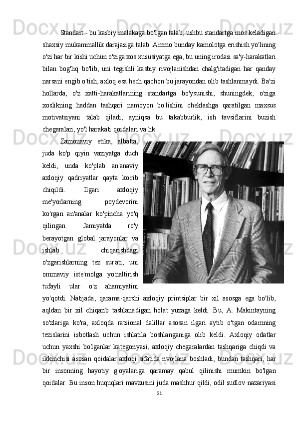 Standart - bu kasbiy malakaga bo'lgan talab, ushbu standartga mos keladigan
shaxsiy mukammallik darajasiga talab. Ammo bunday kamolotga erishish yo'lining
o'zi har bir kishi uchun o'ziga xos xususiyatga ega, bu uning irodasi sa'y-harakatlari
bilan   bog'liq   bo'lib,   uni   tegishli   kasbiy   rivojlanishdan   chalg'itadigan   har   qanday
narsani engib o'tish, axloq esa hech qachon bu jarayondan olib tashlanmaydi. Ba'zi
hollarda,   o'z   xatti-harakatlarining   standartga   bo'ysunishi,   shuningdek,   o'ziga
xoslikning   haddan   tashqari   namoyon   bo'lishini   cheklashga   qaratilgan   maxsus
motivatsiyani   talab   qiladi,   ayniqsa   bu   takabburlik,   ish   tavsiflarini   buzish
chegaralari, yo'l harakati qoidalari va hk.
Zamonaviy   etika,   albatta,
juda   ko'p   qiyin   vaziyatga   duch
keldi,   unda   ko'plab   an'anaviy
axloqiy   qadriyatlar   qayta   ko'rib
chiqildi.   Ilgari   axloqiy
me'yorlarning   poydevorini
ko'rgan   an'analar   ko'pincha   yo'q
qilingan.   Jamiyatda   ro'y
berayotgan   global   jarayonlar   va
ishlab   chiqarishdagi
o'zgarishlarning   tez   sur'ati,   uni
ommaviy   iste'molga   yo'naltirish
tufayli   ular   o'z   ahamiyatini
yo'qotdi.   Natijada,   qarama-qarshi   axloqiy   printsiplar   bir   xil   asosga   ega   bo'lib,
aqldan   bir   xil   chiqarib   tashlanadigan   holat   yuzaga   keldi.   Bu,   A.   Makintayning
so'zlariga   ko'ra,   axloqda   ratsional   dalillar   asosan   ilgari   aytib   o'tgan   odamning
tezislarini   isbotlash   uchun   ishlatila   boshlanganiga   olib   keldi.   Axloqiy   odatlar
uchun   yaxshi   bo'lganlar   kategoriyasi,   axloqiy   chegaralardan   tashqariga   chiqdi   va
ikkinchisi   asosan   qoidalar   axloqi   sifatida   rivojlana   boshladi,   bundan   tashqari,  har
bir   insonning   hayotiy   g'oyalariga   qaramay   qabul   qilinishi   mumkin   bo'lgan
qoidalar. Bu inson huquqlari mavzusini juda mashhur qildi, odil sudlov nazariyasi
31 