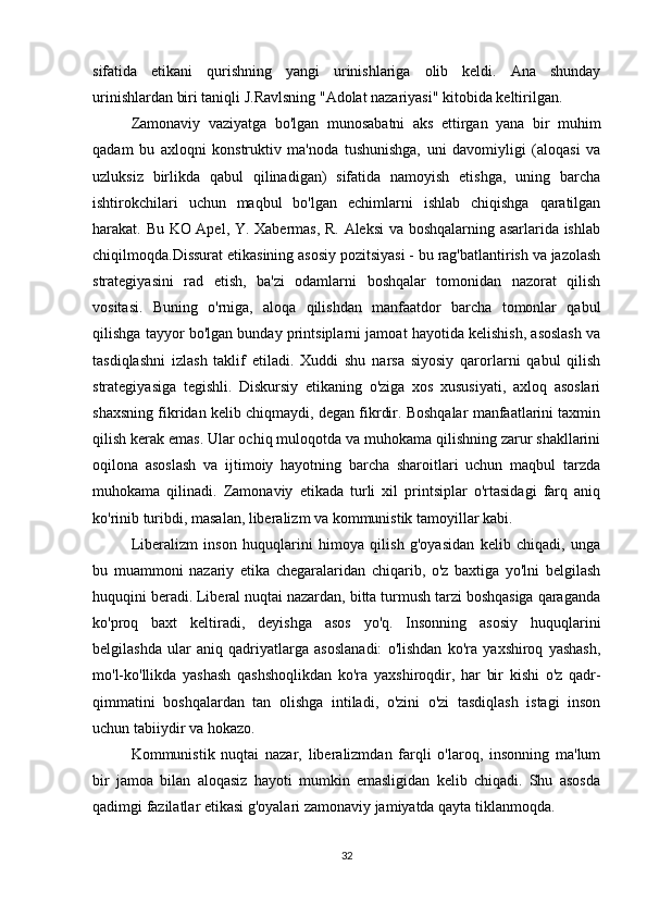 sifatida   etikani   qurishning   yangi   urinishlariga   olib   keldi.   Ana   shunday
urinishlardan biri taniqli J.Ravlsning "Adolat nazariyasi" kitobida keltirilgan.
Zamonaviy   vaziyatga   bo'lgan   munosabatni   aks   ettirgan   yana   bir   muhim
qadam   bu   axloqni   konstruktiv   ma'noda   tushunishga,   uni   davomiyligi   (aloqasi   va
uzluksiz   birlikda   qabul   qilinadigan)   sifatida   namoyish   etishga,   uning   barcha
ishtirokchilari   uchun   maqbul   bo'lgan   echimlarni   ishlab   chiqishga   qaratilgan
harakat. Bu KO Apel, Y. Xabermas, R. Aleksi va boshqalarning asarlarida ishlab
chiqilmoqda.Dissurat etikasining asosiy pozitsiyasi - bu rag'batlantirish va jazolash
strategiyasini   rad   etish,   ba'zi   odamlarni   boshqalar   tomonidan   nazorat   qilish
vositasi.   Buning   o'rniga,   aloqa   qilishdan   manfaatdor   barcha   tomonlar   qabul
qilishga tayyor bo'lgan bunday printsiplarni jamoat hayotida kelishish, asoslash va
tasdiqlashni   izlash   taklif   etiladi.   Xuddi   shu   narsa   siyosiy   qarorlarni   qabul   qilish
strategiyasiga   tegishli.   Diskursiy   etikaning   o'ziga   xos   xususiyati,   axloq   asoslari
shaxsning fikridan kelib chiqmaydi, degan fikrdir. Boshqalar manfaatlarini taxmin
qilish kerak emas. Ular ochiq muloqotda va muhokama qilishning zarur shakllarini
oqilona   asoslash   va   ijtimoiy   hayotning   barcha   sharoitlari   uchun   maqbul   tarzda
muhokama   qilinadi.   Zamonaviy   etikada   turli   xil   printsiplar   o'rtasidagi   farq   aniq
ko'rinib turibdi, masalan, liberalizm va kommunistik tamoyillar kabi.
Liberalizm   inson   huquqlarini   himoya   qilish   g'oyasidan   kelib   chiqadi,   unga
bu   muammoni   nazariy   etika   chegaralaridan   chiqarib,   o'z   baxtiga   yo'lni   belgilash
huquqini beradi. Liberal nuqtai nazardan, bitta turmush tarzi boshqasiga qaraganda
ko'proq   baxt   keltiradi,   deyishga   asos   yo'q.   Insonning   asosiy   huquqlarini
belgilashda   ular   aniq   qadriyatlarga   asoslanadi:   o'lishdan   ko'ra   yaxshiroq   yashash,
mo'l-ko'llikda   yashash   qashshoqlikdan   ko'ra   yaxshiroqdir,   har   bir   kishi   o'z   qadr-
qimmatini   boshqalardan   tan   olishga   intiladi,   o'zini   o'zi   tasdiqlash   istagi   inson
uchun tabiiydir va hokazo.
Kommunistik   nuqtai   nazar,   liberalizmdan   farqli   o'laroq,   insonning   ma'lum
bir   jamoa   bilan   aloqasiz   hayoti   mumkin   emasligidan   kelib   chiqadi.   Shu   asosda
qadimgi fazilatlar etikasi g'oyalari zamonaviy jamiyatda qayta tiklanmoqda.
32 