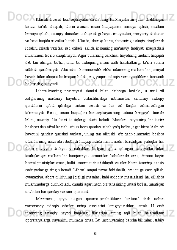 Klassik   liberal   kontseptsiyalar   davlatning   funktsiyalarini   juda   cheklangan
tarzda   ko'rib   chiqadi,   ularni   asosan   inson   huquqlarini   himoya   qilish,   mulkini
himoya qilish, axloqiy doiradan tashqaridagi hayot imtiyozlari, me'yoriy dasturlar
va baxt haqida savollar berish. Ularda, shunga ko'ra, shaxsning axloqiy rivojlanish
idealini   izlash   vazifasi   rad   etiladi,   aslida   insonning   ma'naviy   faoliyati   maqsadlari
muammosi ko'rib chiqilmaydi. Agar bularning barchasi hayotning muhim haqiqati
deb   tan   olingan   bo'lsa,   unda   bu   axloqning   inson   xatti-harakatlariga   ta'siri   sohasi
sifatida   qaralmaydi.   Aksincha,   kommunistik   etika   odamning   ma'lum   bir   jamiyat
hayoti bilan aloqasi bo'lmagan holda, eng yuqori axloqiy namoyonliklarni tushunib
bo'lmasligini aytadi.
Liberalizmning   pozitsiyasi   shunisi   bilan   e'tiborga   loyiqki,   u   turli   xil
xalqlarning   madaniy   hayotini   birlashtirishga   intilmasdan   umumiy   axloqiy
qoidalarni   qabul   qilishga   imkon   beradi   va   har   xil   farqlar   xilma-xilligini
ta'minlaydi.   Biroq,   inson   huquqlari   kontseptsiyasining   tobora   kengayib   borishi
bilan,   nazariy   fikr   ba'zi   to'siqlarga   duch   keladi.   Masalan,   hayotning   bir   turini
boshqasidan afzal ko'rish uchun hech qanday sabab yo'q bo'lsa, agar biror kishi o'z
hayotini   qanday   qurishni   tanlasa,   uning   tan   olinishi,   o'z   qadr-qimmatini   boshqa
odamlarning nazarida isbotlash huquqi aslida ma'nosizdir. Erishilgan yutuqlar har
doim   muayyan   faoliyat   yo'nalishlari   bo'lgan,   qabul   qilingan   qadriyatlar   bilan
tasdiqlangan   ma'lum   bir   hamjamiyat   tomonidan   baholanishi   aniq.   Ammo   keyin
liberal  printsiplar  emas,  balki  kommunistik  ishlaydi  va ular  liberalizmning asosiy
qadriyatlariga singib ketadi. Liberal nuqtai nazar fohishalik, o'z joniga qasd qilish,
evtanaziya, abort qilishning joizligi masalasi kabi axloqiy masalalarni hal qilishda
muammolarga duch keladi, chunki agar inson o'z tanasining ustasi bo'lsa, mantiqan
u u bilan har qanday narsani qila oladi.
Menimcha,   qayd   etilgan   qarama-qarshiliklarni   bartaraf   etish   uchun
zamonaviy   axloqiy   odatlar   uning   asoslarini   kengaytirishlari   kerak.   U   endi
insonning   axloqiy   hayoti   haqidagi   fikrlariga,   uning   aqli   bilan   bajaradigan
operatsiyalarga suyanishi  mumkin emas. Bu insoniyatning barcha bilimlari, tabiiy
33 