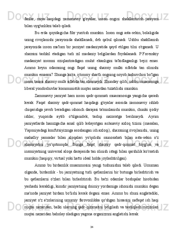 fanlar,   miya   haqidagi   zamonaviy   g'oyalar,   inson   ongini   shakllantirish   jarayoni
bilan uyg'unlikni talab qiladi.
Bu erda quyidagicha fikr yuritish mumkin. Inson ongi asta-sekin, bolaligida
uning   rivojlanishi   jarayonida   shakllanadi,   deb   qabul   qilinadi.   Ushbu   shakllanish
jarayonida   inson   ma'lum   bir   jamiyat   madaniyatida   qayd   etilgan  tilni   o'rganadi.   U
shaxsini   tashkil   etadigan   turli   xil   madaniy   belgilardan   foydalanadi.   P.Forenskiy
madaniyat   insonni   oziqlantiradigan   muhit   ekanligini   ta'kidlaganligi   bejiz   emas.
Ammo   keyin   odamning   ongi   faqat   uning   shaxsiy   mulki   sifatida   tan   olinishi
mumkin emasmi? Shunga ko'ra, ijtimoiy shartli ongning noyob tashuvchisi bo'lgan
inson tanasi shaxsiy mulk sifatida tan olinmaydi. Shunday qilib, ushbu muammoga
liberal yondoshuvlar kommunistik nuqtai nazardan tuzatilishi mumkin.
Zamonaviy jamiyat ham  inson qadr-qimmati muammosiga yangicha qarash
kerak.   Faqat   shaxsiy   qadr-qimmat   haqidagi   g'oyalar   asosida   zamonaviy   ishlab
chiqarishga javob beradigan ishonch darajasi ta'minlanishi mumkin, chunki ijodiy
ishlar,   yuqorida   aytib   o'tilganidek,   tashqi   nazoratga   berilmaydi.   Ayrim
jamiyatlarda   hanuzgacha   amal   qilib   kelayotgan   an'anaviy   axloq   tizimi   (masalan,
Yaponiyadagi konfutsiyizmga asoslangan ish axloqi), shaxsning rivojlanishi, uning
mahalliy   jamoalar   bilan   aloqalari   yo'qolishi   munosabati   bilan   asta-sekin   o'z
ahamiyatini   yo'qotmoqda.   Bunga   faqat   shaxsiy   qadr-qimmat   tuyg'usi   va
insoniyatning universal aloqa darajasida tan olinish istagi bilan qarshilik ko'rsatish
mumkin (haqiqiy, virtual yoki hatto ideal holda joylashtirilgan).
Ammo   bu   birdamlik   muammosini   yangi   tushunishni   talab   qiladi.   Umuman
olganda, birdamlik -  bu jamiyatning turli  qatlamlarini bir  butunga birlashtirish va
bu   qatlamlarni   o'zlari   bilan   birlashtirish.   Bu   ba'zi   odamlar   boshqalar   hisobidan
yashashi kerakligi, kimdir jamiyatning doimiy yordamiga ishonishi mumkin degan
ma'noda jamiyat birdam bo'lishi  kerak degani  emas. Ammo bu shuni  anglatadiki,
jamiyat   o'z   a'zolarining   umumiy   farovonlikka   qo'shgan   hissasini   nafaqat   ish   haqi
nuqtai nazaridan, balki ularning qadr-qimmatini belgilash va tasdiqlash mezonlari
nuqtai nazaridan baholay oladigan yagona organizmni anglatishi kerak.
34 