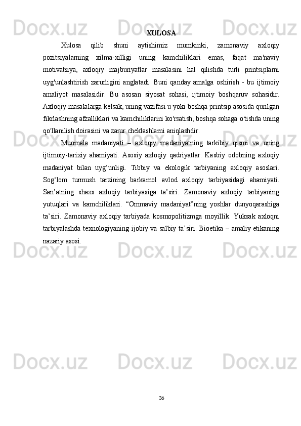 XULOSA
Xulosa   qilib   shuni   aytishimiz   mumkinki,   zamonaviy   axloqiy
pozitsiyalarning   xilma-xilligi   uning   kamchiliklari   emas,   faqat   ma'naviy
motivatsiya,   axloqiy   majburiyatlar   masalasini   hal   qilishda   turli   printsiplarni
uyg'unlashtirish   zarurligini   anglatadi.   Buni   qanday   amalga   oshirish   -   bu   ijtimoiy
amaliyot   masalasidir.   Bu   asosan   siyosat   sohasi,   ijtimoiy   boshqaruv   sohasidir.
Axloqiy masalalarga kelsak, uning vazifasi u yoki boshqa printsip asosida qurilgan
fikrlashning afzalliklari va kamchiliklarini ko'rsatish, boshqa sohaga o'tishda uning
qo'llanilish doirasini va zarur cheklashlarni aniqlashdir.
Muomala   madaniyati   –   axloqiy   madaniyatning   tarkibiy   qismi   va   uning
ijtimoiy-tarixiy   ahamiyati.   Asosiy   axloqiy   qadriyatlar.   Kasbiy   odobning   axloqiy
madaniyat   bilan   uyg‘unligi.   Tibbiy   va   ekologik   tarbiyaning   axloqiy   asoslari.
Sog‘lom   turmush   tarzining   barkamol   avlod   axloqiy   tarbiyasidagi   ahamiyati.
San’atning   shaxs   axloqiy   tarbiyasiga   ta’siri.   Zamonaviy   axloqiy   tarbiyaning
yutuqlari   va   kamchiliklari.   “Ommaviy   madaniyat”ning   yoshlar   dunyoqarashiga
ta’siri.   Zamonaviy   axloqiy   tarbiyada   kosmopolitizmga   moyillik.   Yuksak   axloqni
tarbiyalashda texnologiyaning ijobiy va salbiy ta’siri. Bioetika – amaliy etikaning
nazariy asosi.
36 
