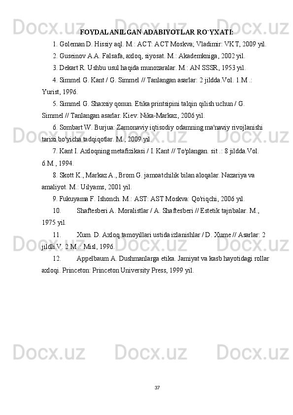 FOYDALANILGAN ADABIYOTLAR RO`YXATI:
1. Goleman D. Hissiy aql. M.: ACT: ACT Moskva; Vladimir: VKT, 2009 yil.
2. Guseinov A.A. Falsafa, axloq, siyosat. M.: Akademkniga, 2002 yil.
3. Dekart R. Ushbu usul haqida munozaralar. M.: AN SSSR, 1953 yil.
4. Simmel G. Kant / G. Simmel // Tanlangan asarlar: 2 jildda.Vol. 1.M .: 
Yurist, 1996.
5. Simmel G. Shaxsiy qonun. Etika printsipini talqin qilish uchun / G. 
Simmel // Tanlangan asarlar.  Kiev: Nika-Markaz, 2006 yil.
6. Sombart W. Burjua: Zamonaviy iqtisodiy odamning ma'naviy rivojlanishi 
tarixi bo'yicha tadqiqotlar. M., 2009 yil.
7. Kant I. Axloqning metafizikasi / I. Kant // To'plangan. sit .: 8 jildda.Vol. 
6.M., 1994.
8. Skott K., Markaz A., Brom G. jamoatchilik bilan aloqalar. Nazariya va 
amaliyot. M.: Uilyams, 2001 yil.
9. Fukuyama F. Ishonch. M.: AST: AST Moskva: Qo'riqchi, 2006 yil.
10. Shaftesberi A. Moralistlar / A. Shaftesberi // Estetik tajribalar. M., 
1975 yil.
11. Xum. D. Axloq tamoyillari ustida izlanishlar / D. Xume // Asarlar: 2 
jildli.V. 2.M .: Misl, 1996.
12. Appelbaum A. Dushmanlarga etika. Jamiyat va kasb hayotidagi rollar 
axloqi. Princeton: Princeton University Press, 1999 yil.
37 