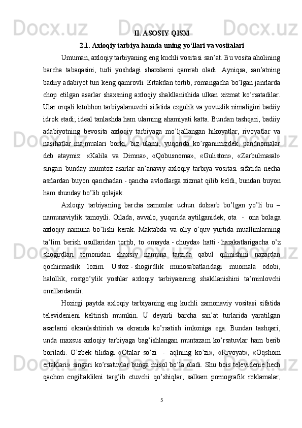 II. ASOSIY QISM
2.1.  Axloqiy tarbiya hamda uning yo‘llari va vositalari
Umuman, a х loqiy tarbiyaning eng kuchli vositasi san’at. Bu vosita aholining
barcha   tabaqasini,   turli   yoshdagi   shaxslarni   qamrab   oladi.   Ayniqsa,   san’atning
badiiy adabiyot turi keng qamrovli. Ertakdan tortib, romangacha bo’lgan janrlarda
chop   etilgan   asarlar   shaxsning   a х loqiy   shakllanishida   ulkan   xizmat   ko’rsatadilar.
Ular orqali kitobhon tarbiyalanuvchi sifatida ezgulik va yovuzlik nimaligini badiiy
idrok etadi; ideal tanlashda ham ularning ahamiyati katta. Bundan tashqari, badiiy
adabiyotning   bevosita   a х loqiy   tarbiyaga   mo’ljallangan   hikoyatlar,   rivoyatlar   va
nasihatlar   majmualari   borki,   biz   ularni,   yuqorida   ko’rganimizdek,   pandnomalar
deb   ataymiz:   «Kalila   va   Dimna»,   «Qobusnoma»,   «Guliston»,   «Zarbulmasal»
singari   bunday   mumtoz   asarlar   an’anaviy   a х loqiy   tarbiya   vositasi   sifatida   necha
asrlardan buyon  qanchadan   -   qancha  avlodlarga xizmat   qilib keldi,  bundan buyon
ham shunday bo’lib qolajak.
A х loqiy   tarbiyaning   barcha   zamonlar   uchun   dolzarb   bo’lgan   yo’li   bu   –
namunaviylik   tamoyili.   Oilada,   avvalo,   yuqorida   aytilganidek,   ota     -     ona   bolaga
a х loqiy   namuna   bo’lishi   kerak.   Maktabda   va   oliy   o’quv   yurtida   muallimlarning
ta’lim   berish   usullaridan   tortib,   to   «mayda   -   chuyda»   hatti   -   harakatlarigacha   o’z
shogirdlari   tomonidan   shaxsiy   namuna   tarzida   qabul   qilinishini   nazardan
qochirmaslik   lozim.   Ustoz   -   shogirdlik   munosabatlaridagi   muomala   odobi,
halollik,   rostgo’ylik   yoshlar   a х loqiy   tarbiyasining   shakllanishini   ta’minlovchi
omillardandir.
Hozirgi   paytda   a х loqiy   tarbiyaning   eng   kuchli   zamonaviy   vositasi   sifatida
televidenieni   keltirish   mumkin.   U   deyarli   barcha   san’at   turlarida   yaratilgan
asarlarni   ekranlashtirish   va   ekranda   ko’rsatish   imkoniga   ega.   Bundan   tashqari,
unda   maxsus   a х loqiy   tarbiyaga   bag’ishlangan   muntazam   ko’rsatuvlar   ham   berib
boriladi.   O’zbek   tilidagi   «Otalar   so’zi     -     aqlning   ko’zi»,   «Rivoyat»,   «Oqshom
ertaklari»  singari  ko’rsatuvlar  bunga  misol   bo’la  oladi. Shu  bois  televidenie hech
qachon   engiltaklikni   targ’ib   etuvchi   qo’shiqlar,   salkam   pornografik   reklamalar,
5 