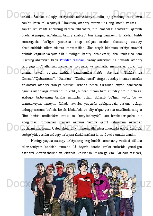 etiladi.   Bolalar   axloqiy   tarbiyasida   televideniye,   radio,   qo‘g‘irchoq   teatri,   kino
san’ati   katta   rol   o   ynaydi.   Umuman,   axloqiy   tarbiyaning   eng   kuchli   vositasi   —
san’at.   Bu   vosita   aholining   barcha   tabaqasini,   turli   yoshdagi   shaxslarni   qamrab
oladi.   Ayniqsa,   san’atning   badiiy   adabiyot   turi   keng   qamrovli.   Ertakdan   tortib
romangacha   bo‘lgan   janrlarda   chop   etilgan   asarlar   shaxsning   axloqiy
shakllanishida   ulkan   xizmat   ko‘rsatadilar.   Ular   orqali   kitobxon   tarbiyalanuvchi
sifatida   ezgulik   va   yovuzlik   nimaligini   badiiy   idrok   etadi;   ideal   tanlashda   ham
ularning   ahamiyati   katta.   Bundan   tashqari ,   badiiy   adabiyotning   bevosita   axloqiy
tarbiyaga   mo‘ljallangan   hikoyatlar,   rivoyatlar   va   nasihatlar   majmualari   borki,   biz
ulami,   awal   aytganimizdek,   pandnomalar   deb   ataymiz:   “Kalila   va
Dimna”,”Qobusnoma”, “Guliston”, “Zarbulmasal” singari bunday mumtoz asarlar
an’anaviy   axloqiy   tarbiya   vositasi   sifatida   necha   asrlardan   buyon   qanchadan
qancha avlodlarga xizmat  qilib keldi, bundan buyon ham shunday bo‘lib qolajak.
Axloqiy   tarbiyaning   barcha   zamonlar   uchun   dolzarb   bo ‘ lgan   yo ‘ li ,   bu   —
namunaviylik   tamoyili .   Oilada ,   avvalo ,   yuqorida   aytilganidek ,   ota - ona   bolaga
axloqiy   namuna   bo ' lishi   kerak .   Maktabda   va   oliy   o ‘ quv   yurtida   muallimlarning   ta
’ lim   berish   usullaridan   tortib ,   to   “ maydachuyda ”   xatti - harakatlarigacha   o ‘ z
shogirdlari   tomonidan   shaxsiy   namuna   tarzida   qabul   qilinishini   nazardan
qochirmaslik   lozim .   Ustoz   shogirdlik   munosabatlaridagi   muomala   odobi ,   halollik ,
rostgo ‘ ylik   yoshlar   axloqiy   tarbiyasi   shakllanishini   ta ’ minlovchi   omillardandir .
Hozirgi   paytda   axloqiy   tarbiyaning   eng   kuchli   zamonaviy   vositasi   sifatida
televideniyeni   keltirish   mumkin .   U   deyarli   barcha   san ’ at   turlarida   yaratilgan
asarlarni   ekranlashtirish   va   ekranda   ko ‘ rsatish   imkoniga   ega .   Bundan   tashqari ,
7 