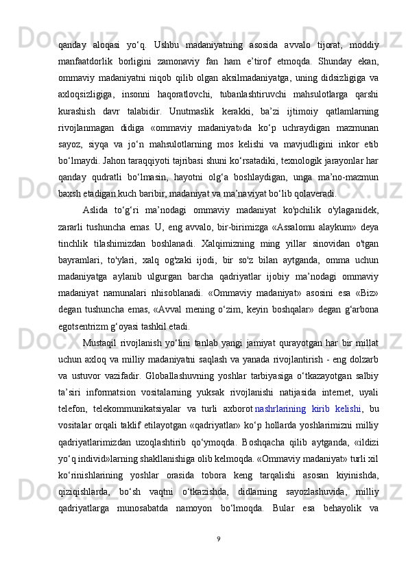 qanday   aloqasi   yo‘q.   Ushbu   madaniyatning   asosida   avvalo   tijorat,   moddiy
manfaatdorlik   borligini   zamonaviy   fan   ham   e’tirof   etmoqda.   Shunday   ekan,
ommaviy   madaniyatni   niqob   qilib   olgan   aksilmadaniyatga,   uning   didsizligiga   va
axloqsizligiga,   insonni   haqoratlovchi,   tubanlashtiruvchi   mahsulotlarga   qarshi
kurashish   davr   talabidir.   Unutmaslik   kerakki,   ba’zi   ijtimoiy   qatlamlarning
rivojlanmagan   didiga   «ommaviy   madaniyat»da   ko‘p   uchraydigan   mazmunan
sayoz,   siyqa   va   jo‘n   mahsulotlarning   mos   kelishi   va   mavjudligini   inkor   etib
bo‘lmaydi. Jahon taraqqiyoti tajribasi shuni ko‘rsatadiki, texnologik jarayonlar har
qanday   qudratli   bo‘lmasin,   hayotni   olg‘a   boshlaydigan,   unga   ma’no-mazmun
baxsh etadigan kuch baribir, madaniyat va ma’naviyat bo‘lib qolaveradi.
Aslida   to‘g‘ri   ma’nodagi   ommaviy   madaniyat   ko'pchilik   o'ylaganidek,
zararli   tushuncha   emas.   U,   eng   avvalo,   bir-birimizga   «Assalomu   alaykum»   deya
tinchlik   tilashimizdan   boshlanadi.   Xalqimizning   ming   yillar   sinovidan   o'tgan
bayramlari,   to'ylari,   xalq   og'zaki   ijodi,   bir   so'z   bilan   aytganda,   omma   uchun
madaniyatga   aylanib   ulgurgan   barcha   qadriyatlar   ijobiy   ma’nodagi   ommaviy
madaniyat   namunalari   nhisoblanadi.   «Ommaviy   madaniyat»   asosini   esa   «Biz»
degan   tushuncha   emas,   «Avval   mening   o‘zim,   keyin   boshqalar»   degan   g‘arbona
egotsentrizm g‘oyasi tashkil etadi.
Mustaqil   rivojlanish   yo‘lini   tanlab   yangi   jamiyat   qurayotgan   har   bir   millat
uchun axloq va milliy madaniyatni saqlash  va yanada rivojlantirish - eng dolzarb
va   ustuvor   vazifadir.   Globallashuvning   yoshlar   tarbiyasiga   o‘tkazayotgan   salbiy
ta’siri   informatsion   vositalarning   yuksak   rivojlanishi   natijasida   internet,   uyali
telefon,   telekommunikatsiyalar   va   turli   axborot   nashrlarining   kirib   kelishi ,   bu
vositalar orqali taklif  etilayotgan «qadriyatlar» ko‘p hollarda yoshlarimizni milliy
qadriyatlarimizdan   uzoqlashtirib   qo‘ymoqda.   Boshqacha   qilib   aytganda,   «ildizi
yo‘q individ»larning shakllanishiga olib kelmoqda. «Ommaviy madaniyat» turli xil
ko‘rinishlarining   yoshlar   orasida   tobora   keng   tarqalishi   asosan   kiyinishda,
qiziqishlarda,   bo‘sh   vaqtni   o‘tkazishda,   didlarning   sayozlashuvida,   milliy
qadriyatlarga   munosabatda   namoyon   bo‘lmoqda.   Bular   esa   behayolik   va
9 