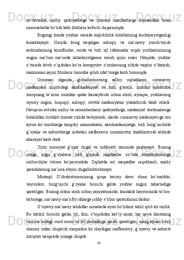 zo‘ravonlik,   milliy   qadriyatlarga   va   ijtimoiy   manfaatlarga   bepisandlik   bilan
munosabatda bo‘lish kabi illatlarni keltirib chiqarmoqda.
Bugungi  kunda yoshlar  orasida  taqlidchilik holatlarining kuchayayotganligi
kuzatilayapti.   Xorijda   keng   tarqalgan   axloqiy   va   ma’naviy   yurish-turish
andozalarining   kinofilmlar,   moda   va   turli   xil   reklamalar   orqali   yoshlarimizning
ongini   ma’lum   ma’noda   zaharlayotganini   sezish   qiyin   emas.   Natijada,   yoshlar
o‘rtasida   kitob   o‘qishdan   ko‘ra   kompyuter   o‘yinlarining   oldida   vaqtini   o‘tkazish,
mazmunan sayoz filmlarni tomosha qilish odat tusiga kirib bormoqda.
Umuman   olganda,   globallashuvning   salbiy   oqibatlarini,   «ommaviy
madaniyat»   niqobidagi   aksilmadaniyat   va   turli   g‘arazli,   noxolis   axborotlar
xurujining   ta’sirini   mumkin   qadar   kamaytirish   uchun   aholi,   ayniqsa,   yoshlarning
siyosiy   ongini,   huquqiy,   axloqiy,   estetik   madaniyatini   yuksaltirish   talab   etiladi.
Navqiron avlodni milliy va umumbashariy qadriyatlarga, madaniyat durdonalariga
bolalikdan boshlab hurmat ruhida tarbiyalash, ularda «ommaviy madaniyat»ga xos
ayrim   ko‘rinishlarga   tanqidiy   munosabatni,   aksilmadaniyatga,   turli   buzg‘unchilik
g‘oyalar   va   axborotlarga   nisbatan   mafkuraviy   immunitetni   shakllantirish   alohida
ahamiyat kasb etadi.
Xozir   insoniyat   g‘oyat   chigal   va   ziddiyatli   zamonda   yashayapti.   Buning
ustiga,   ezgu   g‘oyalarni   turli   g‘arazli   manfaatlar   yo‘lida   soxtalashtirishga
intiluvchilar   tobora   ko‘paymokda.   Oqibatda   asl   maqsadlar   niqoblanib,   azaliy
qarashlarning ma’nosi atayin chigallashtirilayapti.
Mustaqil   O‘zbekistonimizning   qisqa   tarixiy   davri   shuni   ko‘rsatdiki,
vayronkor,   buzg‘unchi   g‘oyalar   birinchi   galda   yoshlar   ongini   zaharlashga
qaratilgan. Buning oldini olish uchun jamiyatimizda, kundalik hayotimizda ta’lim-
tarbiyaga, ma’naviy-ma’rifiy ishlarga jiddiy e’tibor qaratishimiz darkor.
G‘oyaviy-ma’naviy tahdidlar nimalarda ayon bo‘lishini tahlil qilib ko‘raylik.
Bu   tahdid,   birinchi   galda,   tili,   dini,   e’tiqodidan   kat’iy   nazar,   har   qaysi   shaxsning
tom ma’nodagi ozod inson bo‘lib yashashiga qarshi qaratilgan, uning aynan ruhiy
olamini izdan chiqarish maqsadini  ko‘zlaydigan mafkuraviy, g‘oyaviy va axborot
xurujlari tariqasida yuzaga chiqadi.
10 