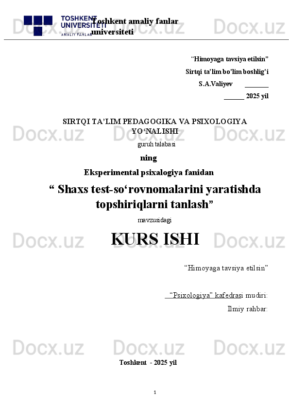 “ Himoyaga tavsiya etilsin”
 Sirtqi ta’lim bo’lim boshlig’i  
S.A.Valiyev       _______
______ 2025 yil
SIRTQI TA’LIM PEDAGOGIKA VA PSIXOLOGIYA
YO‘NALISHI
  guruh talabasi
       ning
       Eksperimental psixalogiya fanidan
“   Shaxs test-so‘rovnomalarini yaratishda
topshiriqlarni tanlash ” 
mavzusidagi 
KURS ISHI
“Himoyaga tavsiya etilsin”                            
“Psixologiya” kafedrasi mudiri:                       
Ilmiy rahbar: 
                                              Toshkent  - 2025 yil
1Toshkent amaliy fanlar 
universiteti 