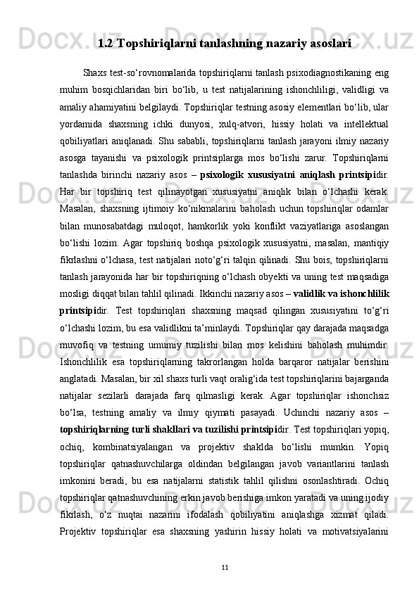 1.2 Topshiriqlarni tanlashning nazariy asoslari
             Shaxs test-so‘rovnomalarida topshiriqlarni tanlash psixodiagnostikaning eng
muhim   bosqichlaridan   biri   bo‘lib,   u   test   natijalarining   ishonchliligi,   validligi   va
amaliy ahamiyatini belgilaydi. Topshiriqlar testning asosiy elementlari bo‘lib, ular
yordamida   shaxsning   ichki   dunyosi,   xulq-atvori,   hissiy   holati   va   intellektual
qobiliyatlari   aniqlanadi.   Shu   sababli,   topshiriqlarni   tanlash   jarayoni   ilmiy   nazariy
asosga   tayanishi   va   psixologik   printsiplarga   mos   bo‘lishi   zarur.   Topshiriqlarni
tanlashda   birinchi   nazariy   asos   –   psixologik   xususiyatni   aniqlash   printsipi dir.
Har   bir   topshiriq   test   qilinayotgan   xususiyatni   aniqlik   bilan   o‘lchashi   kerak.
Masalan,   shaxsning   ijtimoiy   ko‘nikmalarini   baholash   uchun   topshiriqlar   odamlar
bilan   munosabatdagi   muloqot,   hamkorlik   yoki   konflikt   vaziyatlariga   asoslangan
bo‘lishi   lozim.   Agar   topshiriq   boshqa   psixologik   xususiyatni,   masalan,   mantiqiy
fikrlashni o‘lchasa, test natijalari noto‘g‘ri talqin qilinadi. Shu bois, topshiriqlarni
tanlash jarayonida har bir topshiriqning o‘lchash obyekti va uning test maqsadiga
mosligi diqqat bilan tahlil qilinadi. Ikkinchi nazariy asos –  validlik va ishonchlilik
printsipi dir.   Test   topshiriqlari   shaxsning   maqsad   qilingan   xususiyatini   to‘g‘ri
o‘lchashi lozim, bu esa validlikni ta’minlaydi. Topshiriqlar qay darajada maqsadga
muvofiq   va   testning   umumiy   tuzilishi   bilan   mos   kelishini   baholash   muhimdir.
Ishonchlilik   esa   topshiriqlarning   takrorlangan   holda   barqaror   natijalar   berishini
anglatadi. Masalan, bir xil shaxs turli vaqt oralig‘ida test topshiriqlarini bajarganda
natijalar   sezilarli   darajada   farq   qilmasligi   kerak.   Agar   topshiriqlar   ishonchsiz
bo‘lsa,   testning   amaliy   va   ilmiy   qiymati   pasayadi.   Uchinchi   nazariy   asos   –
topshiriqlarning turli shakllari va tuzilishi printsipi dir. Test topshiriqlari yopiq,
ochiq,   kombinatsiyalangan   va   projektiv   shaklda   bo‘lishi   mumkin.   Yopiq
topshiriqlar   qatnashuvchilarga   oldindan   belgilangan   javob   variantlarini   tanlash
imkonini   beradi,   bu   esa   natijalarni   statistik   tahlil   qilishni   osonlashtiradi.   Ochiq
topshiriqlar qatnashuvchining erkin javob berishiga imkon yaratadi va uning ijodiy
fikrlash,   o‘z   nuqtai   nazarini   ifodalash   qobiliyatini   aniqlashga   xizmat   qiladi.
Projektiv   topshiriqlar   esa   shaxsning   yashirin   hissiy   holati   va   motivatsiyalarini
11 