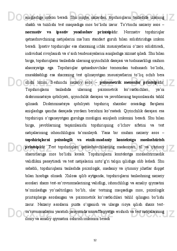 aniqlashga   imkon   beradi.   Shu   nuqtai   nazardan,   topshiriqlarni   tanlashda   ularning
shakli   va   tuzilishi   test   maqsadiga   mos   bo‘lishi   zarur.   To‘rtinchi   nazariy   asos   –
normativ   va   ipsativ   yondashuv   printsipi dir.   Normativ   topshiriqlar
qatnashuvchining   natijalarini   ma’lum   standart   guruh   bilan   solishtirishga   imkon
beradi.   Ipsativ   topshiriqlar   esa   shaxsning   ichki   xususiyatlarini   o‘zaro   solishtiradi,
individual rivojlanish va o‘sish tendensiyalarini aniqlashga xizmat qiladi. Shu bilan
birga, topshiriqlarni tanlashda ularning qiyinchilik darajasi va tushunarliligi muhim
ahamiyatga   ega.   Topshiriqlar   qatnashuvchilar   tomonidan   tushunarli   bo‘lishi,
murakkabligi   esa   shaxsning   test   qilinayotgan   xususiyatlarini   to‘liq   ochib   bera
olishi   lozim.   Beshinchi   nazariy   asos   –   psixometrik   mezonlar   printsipi dir.
Topshiriqlarni   tanlashda   ularning   psixometrik   ko‘rsatkichlari,   ya’ni
diskriminatsiya qobiliyati, qiyinchilik darajasi va javoblarning taqsimlanishi tahlil
qilinadi.   Diskriminatsiya   qobiliyati   topshiriq   shaxslar   orasidagi   farqlarni
aniqlashga   qancha   darajada   yordam   berishini   ko‘rsatadi.   Qiyinchilik   darajasi   esa
topshiriqni   o‘rganayotgan   guruhga   mosligini   aniqlash   imkonini   beradi.   Shu   bilan
birga,   javoblarning   taqsimlanishi   topshiriqning   o‘lchov   sifatini   va   test
natijalarining   ishonchliligini   ta’minlaydi.   Yana   bir   muhim   nazariy   asos   –
topshiriqlarni   psixologik   va   etnik-madaniy   kontekstga   moslashtirish
printsipi dir.   Test   topshiriqlari   qatnashuvchilarning   madaniyati,   til   va   ijtimoiy
sharoitlariga   mos   bo‘lishi   kerak.   Topshiriqlarni   kontekstga   moslashtirmaslik
validlikni   pasaytiradi   va   test   natijalarini   noto‘g‘ri   talqin   qilishga   olib   keladi.   Shu
sababli,   topshiriqlarni   tanlashda   psixologik,   madaniy   va   ijtimoiy   jihatlar   diqqat
bilan   hisobga   olinadi.   Xulosa   qilib   aytganda,   topshiriqlarni   tanlashning   nazariy
asoslari  shaxs  test-so‘rovnomalarining validligi, ishonchliligi va amaliy qiymatini
ta’minlashga   yo‘naltirilgan   bo‘lib,   ular   testning   maqsadiga   mos,   psixologik
printsiplarga   asoslangan   va   psixometrik   ko‘rsatkichlari   tahlil   qilingan   bo‘lishi
zarur.   Nazariy   asoslarni   puxta   o‘rganish   va   ularga   rioya   qilish   shaxs   test-
so‘rovnomalarini yaratish jarayonida muvaffaqiyatga erishish va test natijalarining
ilmiy va amaliy qiymatini oshirish imkonini beradi
12 