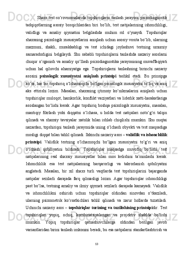                Shaxs test-so‘rovnomalarida topshiriqlarni tanlash jarayoni psixodiagnostik
tadqiqotlarning   asosiy   bosqichlaridan   biri   bo‘lib,   test   natijalarining   ishonchliligi,
validligi   va   amaliy   qiymatini   belgilashda   muhim   rol   o‘ynaydi.   Topshiriqlar
shaxsning psixologik xususiyatlarini aniqlash uchun asosiy vosita bo‘lib, ularning
mazmuni,   shakli,   murakkabligi   va   test   ichidagi   joylashuvi   testning   umumiy
samaradorligini   belgilaydi.   Shu   sababli   topshiriqlarni   tanlashda   nazariy   asoslarni
chuqur   o‘rganish   va   amaliy   qo‘llash   psixodiagnostika   jarayonining   muvaffaqiyati
uchun   hal   qiluvchi   ahamiyatga   ega.   Topshiriqlarni   tanlashning   birinchi   nazariy
asosini   psixologik   xususiyatni   aniqlash   printsipi   tashkil   etadi.   Bu   prinsipga
ko‘ra, har bir topshiriq o‘lchamoqchi bo‘lgan psixologik xususiyatni to‘liq va aniq
aks   ettirishi   lozim.   Masalan,   shaxsning   ijtimoiy   ko‘nikmalarini   aniqlash   uchun
topshiriqlar muloqot, hamkorlik, konflikt vaziyatlari va liderlik xatti-harakatlariga
asoslangan bo‘lishi kerak. Agar topshiriq boshqa psixologik xususiyatni, masalan,
mantiqiy   fikrlash   yoki   diqqatni   o‘lchasa,   u   holda   test   natijalari   noto‘g‘ri   talqin
qilinadi   va   shaxsiy   tavsiyalar   xatolik   bilan   ishlab   chiqilishi   mumkin.   Shu   nuqtai
nazardan, topshiriqni tanlash jarayonida uning o‘lchash obyekti va test maqsadiga
mosligi diqqat bilan tahlil qilinadi. Ikkinchi nazariy asos –  validlik va ishonchlilik
printsipi .   Validlik   testning   o‘lchamoqchi   bo‘lgan   xususiyatni   to‘g‘ri   va   aniq
o‘lchash   qobiliyatini   bildiradi.   Topshiriqlar   maqsadga   muvofiq   bo‘lishi,   test
natijalarining   real   shaxsiy   xususiyatlar   bilan   mos   kelishini   ta’minlashi   kerak.
Ishonchlilik   esa   test   natijalarining   barqarorligi   va   takrorlanish   qobiliyatini
anglatadi.   Masalan,   bir   xil   shaxs   turli   vaqtlarda   test   topshiriqlarini   bajarganda
natijalar   sezilarli   darajada   farq   qilmasligi   lozim.   Agar   topshiriqlar   ishonchliligi
past bo‘lsa, testning amaliy va ilmiy qiymati sezilarli darajada kamayadi. Validlik
va   ishonchlilikni   oshirish   uchun   topshiriqlar   oldindan   sinovdan   o‘tkaziladi,
ularning   psixometrik   ko‘rsatkichlari   tahlil   qilinadi   va   zarur   hollarda   tuzatiladi.
Uchinchi nazariy asos –   topshiriqlar turining va tuzilishining printsipi dir. Test
topshiriqlari   yopiq,   ochiq,   kombinatsiyalangan   va   projektiv   shaklda   bo‘lishi
mumkin.   Yopiq   topshiriqlar   qatnashuvchilarga   oldindan   berilgan   javob
variantlaridan birini tanlash imkonini beradi, bu esa natijalarni standartlashtirish va
13 