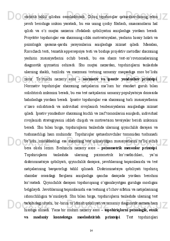 statistik   tahlil   qilishni   osonlashtiradi.   Ochiq   topshiriqlar   qatnashuvchining   erkin
javob   berishiga   imkon   yaratadi,   bu   esa   uning   ijodiy   fikrlash,   muammolarni   hal
qilish   va   o‘z   nuqtai   nazarini   ifodalash   qobiliyatini   aniqlashga   yordam   beradi.
Projektiv topshiriqlar esa shaxsning ichki motivatsiyalari, yashirin hissiy holati va
psixologik   qarama-qarshi   jarayonlarini   aniqlashga   xizmat   qiladi.   Masalan,
Rorschach testi, tematik appersepsiya testi va boshqa projektiv metodlar shaxsning
yashirin   xususiyatlarini   ochib   beradi,   bu   esa   shaxs   test-so‘rovnomalarining
diagnostik   qiymatini   oshiradi.   Shu   nuqtai   nazardan,   topshiriqlarni   tanlashda
ularning   shakli,   tuzilishi   va   mazmuni   testning   umumiy   maqsadiga   mos   bo‘lishi
zarur.   To‘rtinchi   nazariy   asos   –   normativ   va   ipsativ   yondashuv   printsipi .
Normativ   topshiriqlar   shaxsning   natijalarini   ma’lum   bir   standart   guruh   bilan
solishtirish imkonini beradi, bu esa test natijalarini umumiy populyatsiya doirasida
baholashga   yordam   beradi.   Ipsativ   topshiriqlar   esa   shaxsning   turli   xususiyatlarini
o‘zaro   solishtiradi   va   individual   rivojlanish   tendensiyalarini   aniqlashga   xizmat
qiladi. Ipsativ yondashuv shaxsning kuchli va zaif tomonlarini aniqlash, individual
rivojlanish   strategiyasini   ishlab   chiqish   va   motivatsion   tavsiyalar   berish   imkonini
beradi.   Shu   bilan   birga,   topshiriqlarni   tanlashda   ularning   qiyinchilik   darajasi   va
tushunarliligi   ham   muhimdir.   Topshiriqlar   qatnashuvchilar   tomonidan   tushunarli
bo‘lishi,  murakkabligi  esa  shaxsning  test  qilinayotgan  xususiyatlarini  to‘liq ochib
bera   olishi   lozim.   Beshinchi   nazariy   asos   –   psixometrik   mezonlar   printsipi .
Topshiriqlarni   tanlashda   ularning   psixometrik   ko‘rsatkichlari,   ya’ni
diskriminatsiya   qobiliyati,   qiyinchilik   darajasi,   javoblarning   taqsimlanishi   va   test
natijalarining   barqarorligi   tahlil   qilinadi.   Diskriminatsiya   qobiliyati   topshiriq
shaxslar   orasidagi   farqlarni   aniqlashga   qancha   darajada   yordam   berishini
ko‘rsatadi.   Qiyinchilik   darajasi   topshiriqning   o‘rganilayotgan   guruhga   mosligini
belgilaydi. Javoblarning taqsimlanishi esa testning o‘lchov sifatini va natijalarining
ishonchliligini   ta’minlaydi.   Shu   bilan   birga,   topshiriqlarni   tanlashda   ularning   test
tarkibidagi ulushi, bir-birini to‘ldirish qobiliyati va umumiy diagnostik samara ham
hisobga olinadi. Yana bir muhim nazariy asos –   topshiriqlarni psixologik, etnik
va   madaniy   kontekstga   moslashtirish   printsipi .   Test   topshiriqlari
14 