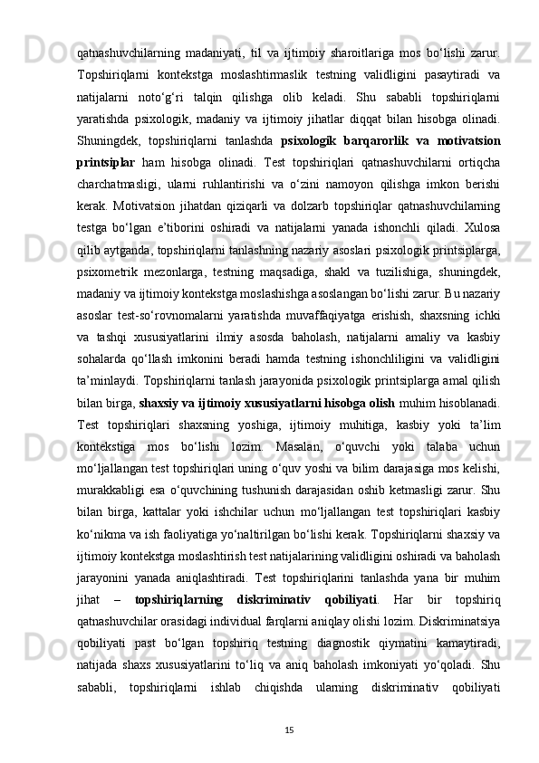 qatnashuvchilarning   madaniyati,   til   va   ijtimoiy   sharoitlariga   mos   bo‘lishi   zarur.
Topshiriqlarni   kontekstga   moslashtirmaslik   testning   validligini   pasaytiradi   va
natijalarni   noto‘g‘ri   talqin   qilishga   olib   keladi.   Shu   sababli   topshiriqlarni
yaratishda   psixologik,   madaniy   va   ijtimoiy   jihatlar   diqqat   bilan   hisobga   olinadi.
Shuningdek,   topshiriqlarni   tanlashda   psixologik   barqarorlik   va   motivatsion
printsiplar   ham   hisobga   olinadi.   Test   topshiriqlari   qatnashuvchilarni   ortiqcha
charchatmasligi,   ularni   ruhlantirishi   va   o‘zini   namoyon   qilishga   imkon   berishi
kerak.   Motivatsion   jihatdan   qiziqarli   va   dolzarb   topshiriqlar   qatnashuvchilarning
testga   bo‘lgan   e’tiborini   oshiradi   va   natijalarni   yanada   ishonchli   qiladi.   Xulosa
qilib aytganda, topshiriqlarni tanlashning nazariy asoslari psixologik printsiplarga,
psixometrik   mezonlarga,   testning   maqsadiga,   shakl   va   tuzilishiga,   shuningdek,
madaniy va ijtimoiy kontekstga moslashishga asoslangan bo‘lishi zarur. Bu nazariy
asoslar   test-so‘rovnomalarni   yaratishda   muvaffaqiyatga   erishish,   shaxsning   ichki
va   tashqi   xususiyatlarini   ilmiy   asosda   baholash,   natijalarni   amaliy   va   kasbiy
sohalarda   qo‘llash   imkonini   beradi   hamda   testning   ishonchliligini   va   validligini
ta’minlaydi. Topshiriqlarni tanlash jarayonida psixologik printsiplarga amal qilish
bilan birga,  shaxsiy va ijtimoiy xususiyatlarni hisobga olish  muhim hisoblanadi.
Test   topshiriqlari   shaxsning   yoshiga,   ijtimoiy   muhitiga,   kasbiy   yoki   ta’lim
kontekstiga   mos   bo‘lishi   lozim.   Masalan,   o‘quvchi   yoki   talaba   uchun
mo‘ljallangan test topshiriqlari uning o‘quv yoshi va bilim darajasiga mos kelishi,
murakkabligi   esa   o‘quvchining  tushunish   darajasidan   oshib   ketmasligi   zarur.   Shu
bilan   birga,   kattalar   yoki   ishchilar   uchun   mo‘ljallangan   test   topshiriqlari   kasbiy
ko‘nikma va ish faoliyatiga yo‘naltirilgan bo‘lishi kerak. Topshiriqlarni shaxsiy va
ijtimoiy kontekstga moslashtirish test natijalarining validligini oshiradi va baholash
jarayonini   yanada   aniqlashtiradi.   Test   topshiriqlarini   tanlashda   yana   bir   muhim
jihat   –   topshiriqlarning   diskriminativ   qobiliyati .   Har   bir   topshiriq
qatnashuvchilar orasidagi individual farqlarni aniqlay olishi lozim. Diskriminatsiya
qobiliyati   past   bo‘lgan   topshiriq   testning   diagnostik   qiymatini   kamaytiradi,
natijada   shaxs   xususiyatlarini   to‘liq   va   aniq   baholash   imkoniyati   yo‘qoladi.   Shu
sababli,   topshiriqlarni   ishlab   chiqishda   ularning   diskriminativ   qobiliyati
15 