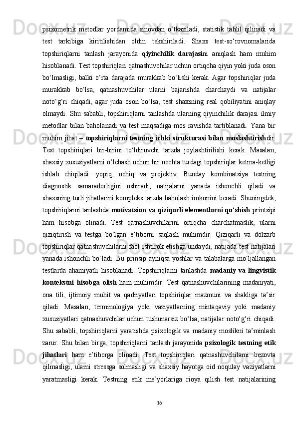psixometrik   metodlar   yordamida   sinovdan   o‘tkaziladi,   statistik   tahlil   qilinadi   va
test   tarkibiga   kiritilishidan   oldin   tekshiriladi.   Shaxs   test-so‘rovnomalarida
topshiriqlarni   tanlash   jarayonida   qiyinchilik   darajasi ni   aniqlash   ham   muhim
hisoblanadi. Test topshiriqlari qatnashuvchilar uchun ortiqcha qiyin yoki juda oson
bo‘lmasligi,   balki   o‘rta   darajada   murakkab   bo‘lishi   kerak.   Agar   topshiriqlar   juda
murakkab   bo‘lsa,   qatnashuvchilar   ularni   bajarishda   charchaydi   va   natijalar
noto‘g‘ri   chiqadi,   agar   juda   oson   bo‘lsa,   test   shaxsning   real   qobiliyatini   aniqlay
olmaydi.   Shu   sababli,   topshiriqlarni   tanlashda   ularning   qiyinchilik   darajasi   ilmiy
metodlar   bilan   baholanadi   va   test   maqsadiga   mos   ravishda   tartiblanadi.   Yana   bir
muhim  jihat  –   topshiriqlarni  testning ichki  strukturasi  bilan moslashtirish dir.
Test   topshiriqlari   bir-birini   to‘ldiruvchi   tarzda   joylashtirilishi   kerak.   Masalan,
shaxsiy xususiyatlarni o‘lchash uchun bir nechta turdagi topshiriqlar ketma-ketligi
ishlab   chiqiladi:   yopiq,   ochiq   va   projektiv.   Bunday   kombinatsiya   testning
diagnostik   samaradorligini   oshiradi,   natijalarni   yanada   ishonchli   qiladi   va
shaxsning turli jihatlarini kompleks tarzda baholash imkonini beradi. Shuningdek,
topshiriqlarni tanlashda   motivatsion va qiziqarli elementlarni qo‘shish   printsipi
ham   hisobga   olinadi.   Test   qatnashuvchilarini   ortiqcha   charchatmaslik,   ularni
qiziqtirish   va   testga   bo‘lgan   e’tiborni   saqlash   muhimdir.   Qiziqarli   va   dolzarb
topshiriqlar qatnashuvchilarni faol ishtirok etishga undaydi, natijada test natijalari
yanada ishonchli bo‘ladi. Bu prinsip ayniqsa yoshlar va talabalarga mo‘ljallangan
testlarda   ahamiyatli   hisoblanadi.   Topshiriqlarni   tanlashda   madaniy   va   lingvistik
kontekstni   hisobga   olish   ham   muhimdir.   Test   qatnashuvchilarining   madaniyati,
ona   tili,   ijtimoiy   muhit   va   qadriyatlari   topshiriqlar   mazmuni   va   shakliga   ta’sir
qiladi.   Masalan,   terminologiya   yoki   vaziyatlarning   mintaqaviy   yoki   madaniy
xususiyatlari qatnashuvchilar uchun tushunarsiz bo‘lsa, natijalar noto‘g‘ri chiqadi.
Shu   sababli,   topshiriqlarni   yaratishda   psixologik   va   madaniy   moslikni   ta’minlash
zarur.   Shu   bilan   birga,   topshiriqlarni   tanlash   jarayonida   psixologik   testning   etik
jihatlari   ham   e’tiborga   olinadi.   Test   topshiriqlari   qatnashuvchilarni   bezovta
qilmasligi,  ularni   stressga   solmasligi   va  shaxsiy   hayotga  oid  noqulay  vaziyatlarni
yaratmasligi   kerak.   Testning   etik   me’yorlariga   rioya   qilish   test   natijalarining
16 