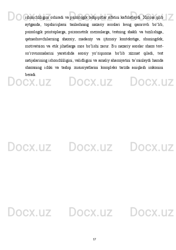 ishonchliligini oshiradi va psixologik tadqiqotlar sifatini kafolatlaydi. Xulosa qilib
aytganda,   topshiriqlarni   tanlashning   nazariy   asoslari   keng   qamrovli   bo‘lib,
psixologik   printsiplarga,   psixometrik   mezonlarga,   testning   shakli   va   tuzilishiga,
qatnashuvchilarning   shaxsiy,   madaniy   va   ijtimoiy   kontekstiga,   shuningdek,
motivatsion   va   etik   jihatlarga   mos   bo‘lishi   zarur.   Bu   nazariy   asoslar   shaxs   test-
so‘rovnomalarini   yaratishda   asosiy   yo‘riqnoma   bo‘lib   xizmat   qiladi,   test
natijalarining ishonchliligini, validligini va amaliy ahamiyatini ta’minlaydi hamda
shaxsning   ichki   va   tashqi   xususiyatlarini   kompleks   tarzda   aniqlash   imkonini
beradi.
17 
