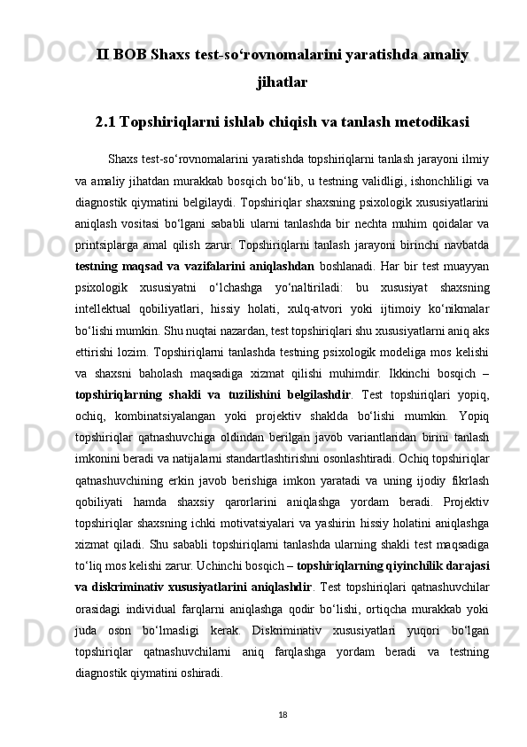 II BOB Shaxs test-so‘rovnomalarini yaratishda amaliy
jihatlar
2.1 Topshiriqlarni ishlab chiqish va tanlash metodikasi
               Shaxs test-so‘rovnomalarini yaratishda topshiriqlarni tanlash jarayoni ilmiy
va  amaliy  jihatdan  murakkab  bosqich   bo‘lib,  u  testning  validligi,  ishonchliligi  va
diagnostik qiymatini  belgilaydi. Topshiriqlar  shaxsning  psixologik xususiyatlarini
aniqlash   vositasi   bo‘lgani   sababli   ularni   tanlashda   bir   nechta   muhim   qoidalar   va
printsiplarga   amal   qilish   zarur.   Topshiriqlarni   tanlash   jarayoni   birinchi   navbatda
testning   maqsad   va   vazifalarini   aniqlashdan   boshlanadi.   Har   bir   test   muayyan
psixologik   xususiyatni   o‘lchashga   yo‘naltiriladi:   bu   xususiyat   shaxsning
intellektual   qobiliyatlari,   hissiy   holati,   xulq-atvori   yoki   ijtimoiy   ko‘nikmalar
bo‘lishi mumkin. Shu nuqtai nazardan, test topshiriqlari shu xususiyatlarni aniq aks
ettirishi   lozim.  Topshiriqlarni   tanlashda  testning   psixologik  modeliga  mos   kelishi
va   shaxsni   baholash   maqsadiga   xizmat   qilishi   muhimdir.   Ikkinchi   bosqich   –
topshiriqlarning   shakli   va   tuzilishini   belgilashdir .   Test   topshiriqlari   yopiq,
ochiq,   kombinatsiyalangan   yoki   projektiv   shaklda   bo‘lishi   mumkin.   Yopiq
topshiriqlar   qatnashuvchiga   oldindan   berilgan   javob   variantlaridan   birini   tanlash
imkonini beradi va natijalarni standartlashtirishni osonlashtiradi. Ochiq topshiriqlar
qatnashuvchining   erkin   javob   berishiga   imkon   yaratadi   va   uning   ijodiy   fikrlash
qobiliyati   hamda   shaxsiy   qarorlarini   aniqlashga   yordam   beradi.   Projektiv
topshiriqlar   shaxsning   ichki   motivatsiyalari   va   yashirin   hissiy   holatini   aniqlashga
xizmat   qiladi.  Shu  sababli  topshiriqlarni   tanlashda   ularning  shakli   test  maqsadiga
to‘liq mos kelishi zarur. Uchinchi bosqich –  topshiriqlarning qiyinchilik darajasi
va   diskriminativ   xususiyatlarini   aniqlashdir .   Test   topshiriqlari   qatnashuvchilar
orasidagi   individual   farqlarni   aniqlashga   qodir   bo‘lishi,   ortiqcha   murakkab   yoki
juda   oson   bo‘lmasligi   kerak.   Diskriminativ   xususiyatlari   yuqori   bo‘lgan
topshiriqlar   qatnashuvchilarni   aniq   farqlashga   yordam   beradi   va   testning
diagnostik qiymatini oshiradi.
18 