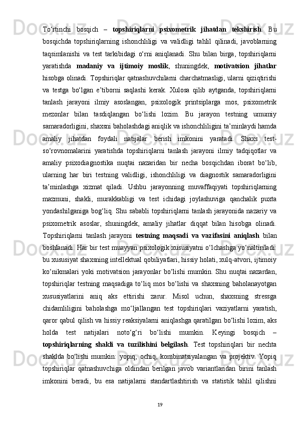 To‘rtinchi   bosqich   –   topshiriqlarni   psixometrik   jihatdan   tekshirish .   Bu
bosqichda   topshiriqlarning   ishonchliligi   va   validligi   tahlil   qilinadi,   javoblarning
taqsimlanishi   va   test   tarkibidagi   o‘rni   aniqlanadi.   Shu   bilan   birga,   topshiriqlarni
yaratishda   madaniy   va   ijtimoiy   moslik ,   shuningdek,   motivatsion   jihatlar
hisobga olinadi. Topshiriqlar qatnashuvchilarni charchatmasligi, ularni qiziqtirishi
va   testga   bo‘lgan   e’tiborni   saqlashi   kerak.   Xulosa   qilib   aytganda,   topshiriqlarni
tanlash   jarayoni   ilmiy   asoslangan,   psixologik   printsiplarga   mos,   psixometrik
mezonlar   bilan   tasdiqlangan   bo‘lishi   lozim.   Bu   jarayon   testning   umumiy
samaradorligini, shaxsni baholashdagi aniqlik va ishonchliligini ta’minlaydi hamda
amaliy   jihatdan   foydali   natijalar   berish   imkonini   yaratadi.   Shaxs   test-
so‘rovnomalarini   yaratishda   topshiriqlarni   tanlash   jarayoni   ilmiy   tadqiqotlar   va
amaliy   psixodiagnostika   nuqtai   nazaridan   bir   necha   bosqichdan   iborat   bo‘lib,
ularning   har   biri   testning   validligi,   ishonchliligi   va   diagnostik   samaradorligini
ta’minlashga   xizmat   qiladi.   Ushbu   jarayonning   muvaffaqiyati   topshiriqlarning
mazmuni,   shakli,   murakkabligi   va   test   ichidagi   joylashuviga   qanchalik   puxta
yondashilganiga   bog‘liq.   Shu   sababli   topshiriqlarni   tanlash   jarayonida   nazariy   va
psixometrik   asoslar,   shuningdek,   amaliy   jihatlar   diqqat   bilan   hisobga   olinadi.
Topshiriqlarni   tanlash   jarayoni   testning   maqsadi   va   vazifasini   aniqlash   bilan
boshlanadi. Har bir test muayyan psixologik xususiyatni o‘lchashga yo‘naltiriladi:
bu xususiyat shaxsning intellektual qobiliyatlari, hissiy holati, xulq-atvori, ijtimoiy
ko‘nikmalari   yoki   motivatsion   jarayonlar   bo‘lishi   mumkin.   Shu   nuqtai   nazardan,
topshiriqlar   testning   maqsadiga   to‘liq   mos   bo‘lishi   va   shaxsning   baholanayotgan
xususiyatlarini   aniq   aks   ettirishi   zarur.   Misol   uchun,   shaxsning   stressga
chidamliligini   baholashga   mo‘ljallangan   test   topshiriqlari   vaziyatlarni   yaratish,
qaror qabul qilish va hissiy reaksiyalarni aniqlashga qaratilgan bo‘lishi lozim, aks
holda   test   natijalari   noto‘g‘ri   bo‘lishi   mumkin.   Keyingi   bosqich   –
topshiriqlarning   shakli   va   tuzilishini   belgilash .   Test   topshiriqlari   bir   nechta
shaklda   bo‘lishi   mumkin:   yopiq,   ochiq,   kombinatsiyalangan   va   projektiv.   Yopiq
topshiriqlar   qatnashuvchiga   oldindan   berilgan   javob   variantlaridan   birini   tanlash
imkonini   beradi,   bu   esa   natijalarni   standartlashtirish   va   statistik   tahlil   qilishni
19 