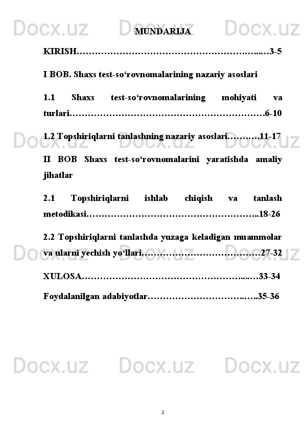 MUNDARIJA
KIRISH……………………………………………….…...…3-5
I BOB. Shaxs test-so‘rovnomalarining nazariy asoslari
1.1   Shaxs   test-so‘rovnomalarining   mohiyati   va
turlari……………………………………………………….6-10
1.2 Topshiriqlarni tanlashning nazariy asoslari…….….11-17
II   BOB   Shaxs   test-so‘rovnomalarini   yaratishda   amaliy
jihatlar
2.1   Topshiriqlarni   ishlab   chiqish   va   tanlash
metodikasi………………………………………………...18-26
2.2   Topshiriqlarni   tanlashda   yuzaga   keladigan   muammolar
va ularni yechish yo‘llari…………………………………27-32
XULOSA…………………………………………….....…33-34
Foydalanilgan adabiyotlar…………………………..…..35-36
2 