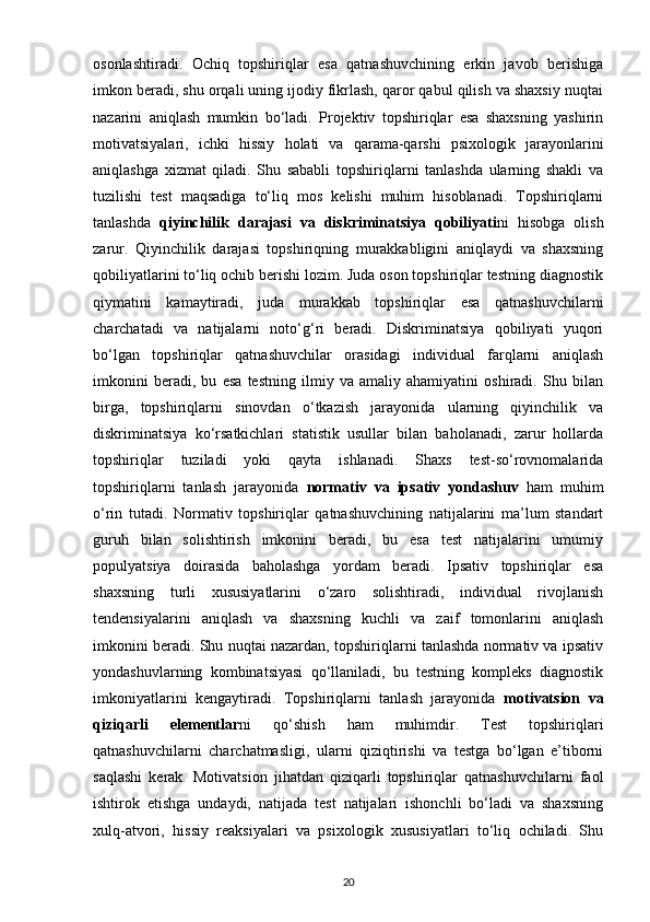 osonlashtiradi.   Ochiq   topshiriqlar   esa   qatnashuvchining   erkin   javob   berishiga
imkon beradi, shu orqali uning ijodiy fikrlash, qaror qabul qilish va shaxsiy nuqtai
nazarini   aniqlash   mumkin   bo‘ladi.   Projektiv   topshiriqlar   esa   shaxsning   yashirin
motivatsiyalari,   ichki   hissiy   holati   va   qarama-qarshi   psixologik   jarayonlarini
aniqlashga   xizmat   qiladi.   Shu   sababli   topshiriqlarni   tanlashda   ularning   shakli   va
tuzilishi   test   maqsadiga   to‘liq   mos   kelishi   muhim   hisoblanadi.   Topshiriqlarni
tanlashda   qiyinchilik   darajasi   va   diskriminatsiya   qobiliyati ni   hisobga   olish
zarur.   Qiyinchilik   darajasi   topshiriqning   murakkabligini   aniqlaydi   va   shaxsning
qobiliyatlarini to‘liq ochib berishi lozim. Juda oson topshiriqlar testning diagnostik
qiymatini   kamaytiradi,   juda   murakkab   topshiriqlar   esa   qatnashuvchilarni
charchatadi   va   natijalarni   noto‘g‘ri   beradi.   Diskriminatsiya   qobiliyati   yuqori
bo‘lgan   topshiriqlar   qatnashuvchilar   orasidagi   individual   farqlarni   aniqlash
imkonini   beradi,   bu   esa   testning   ilmiy   va   amaliy   ahamiyatini   oshiradi.   Shu   bilan
birga,   topshiriqlarni   sinovdan   o‘tkazish   jarayonida   ularning   qiyinchilik   va
diskriminatsiya   ko‘rsatkichlari   statistik   usullar   bilan   baholanadi,   zarur   hollarda
topshiriqlar   tuziladi   yoki   qayta   ishlanadi.   Shaxs   test-so‘rovnomalarida
topshiriqlarni   tanlash   jarayonida   normativ   va   ipsativ   yondashuv   ham   muhim
o‘rin   tutadi.   Normativ   topshiriqlar   qatnashuvchining   natijalarini   ma’lum   standart
guruh   bilan   solishtirish   imkonini   beradi,   bu   esa   test   natijalarini   umumiy
populyatsiya   doirasida   baholashga   yordam   beradi.   Ipsativ   topshiriqlar   esa
shaxsning   turli   xususiyatlarini   o‘zaro   solishtiradi,   individual   rivojlanish
tendensiyalarini   aniqlash   va   shaxsning   kuchli   va   zaif   tomonlarini   aniqlash
imkonini beradi. Shu nuqtai nazardan, topshiriqlarni tanlashda normativ va ipsativ
yondashuvlarning   kombinatsiyasi   qo‘llaniladi,   bu   testning   kompleks   diagnostik
imkoniyatlarini   kengaytiradi.   Topshiriqlarni   tanlash   jarayonida   motivatsion   va
qiziqarli   elementlar ni   qo‘shish   ham   muhimdir.   Test   topshiriqlari
qatnashuvchilarni   charchatmasligi,   ularni   qiziqtirishi   va   testga   bo‘lgan   e’tiborni
saqlashi   kerak.   Motivatsion   jihatdan   qiziqarli   topshiriqlar   qatnashuvchilarni   faol
ishtirok   etishga   undaydi,   natijada   test   natijalari   ishonchli   bo‘ladi   va   shaxsning
xulq-atvori,   hissiy   reaksiyalari   va   psixologik   xususiyatlari   to‘liq   ochiladi.   Shu
20 