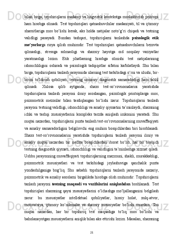 bilan birga, topshiriqlarni madaniy va lingvistik kontekstga moslashtirish printsipi
ham hisobga olinadi. Test topshiriqlari qatnashuvchilar madaniyati, til va ijtimoiy
sharoitlariga   mos   bo‘lishi   kerak,   aks   holda   natijalar   noto‘g‘ri   chiqadi   va   testning
validligi   pasayadi.   Bundan   tashqari,   topshiriqlarni   tanlashda   psixologik   etik
me’yorlar ga   rioya   qilish   muhimdir.   Test   topshiriqlari   qatnashuvchilarni   bezovta
qilmasligi,   stressga   solmasligi   va   shaxsiy   hayotga   oid   noqulay   vaziyatlar
yaratmasligi   lozim.   Etik   jihatlarning   hisobga   olinishi   test   natijalarining
ishonchliligini   oshiradi   va   psixologik   tadqiqotlar   sifatini   kafolatlaydi.   Shu   bilan
birga, topshiriqlarni tanlash jarayonida ularning test tarkibidagi o‘rni va ulushi, bir-
birini   to‘ldirish   qobiliyati,   testning   umumiy   diagnostik   samaradorligi   ham   tahlil
qilinadi.   Xulosa   qilib   aytganda,   shaxs   test-so‘rovnomalarini   yaratishda
topshiriqlarni   tanlash   jarayoni   ilmiy   asoslangan,   psixologik   printsiplarga   mos,
psixometrik   mezonlar   bilan   tasdiqlangan   bo‘lishi   zarur.   Topshiriqlarni   tanlash
jarayoni testning validligi, ishonchliligi va amaliy qiymatini ta’minlaydi, shaxsning
ichki   va   tashqi   xususiyatlarini   kompleks   tarzda   aniqlash   imkonini   yaratadi.   Shu
nuqtai nazardan, topshiriqlarni puxta tanlash test-so‘rovnomalarning muvaffaqiyati
va amaliy  samaradorligini  belgilovchi   eng muhim   bosqichlardan  biri   hisoblanadi.
Shaxs   test-so‘rovnomalarini   yaratishda   topshiriqlarni   tanlash   jarayoni   ilmiy   va
amaliy   nuqtai   nazardan   bir   nechta   bosqichlardan   iborat   bo‘lib,   har   bir   bosqich
testning diagnostik qiymati, ishonchliligi va validligini ta’minlashga xizmat qiladi.
Ushbu jarayonning muvaffaqiyati topshiriqlarning mazmuni, shakli, murakkabligi,
psixometrik   xususiyatlari   va   test   tarkibidagi   joylashuviga   qanchalik   puxta
yondashilganiga   bog‘liq.   Shu   sababli   topshiriqlarni   tanlash   jarayonida   nazariy,
psixometrik va amaliy asoslarni birgalikda hisobga olish muhimdir. Topshiriqlarni
tanlash  jarayoni   testning  maqsadi   va  vazifalarini  aniqlashdan   boshlanadi.  Test
topshiriqlari shaxsning qaysi xususiyatlarini o‘lchashga mo‘ljallanganini belgilash
zarur:   bu   xususiyatlar   intellektual   qobiliyatlar,   hissiy   holat,   xulq-atvor,
motivatsiya,   ijtimoiy   ko‘nikmalar   va   shaxsiy   xususiyatlar   bo‘lishi   mumkin.   Shu
nuqtai   nazardan,   har   bir   topshiriq   test   maqsadiga   to‘liq   mos   bo‘lishi   va
baholanayotgan xususiyatlarni aniqlik bilan aks ettirishi lozim. Masalan, shaxsning
21 