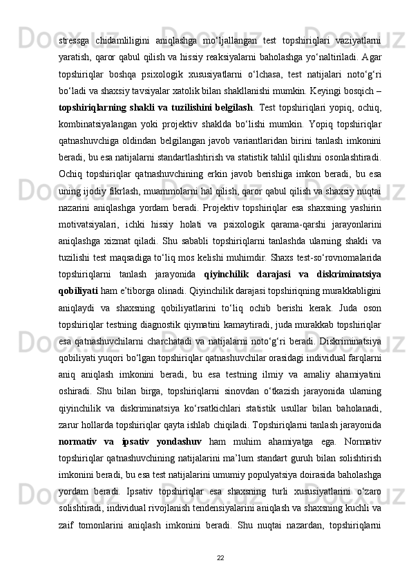 stressga   chidamliligini   aniqlashga   mo‘ljallangan   test   topshiriqlari   vaziyatlarni
yaratish, qaror qabul qilish va hissiy reaksiyalarni  baholashga yo‘naltiriladi. Agar
topshiriqlar   boshqa   psixologik   xususiyatlarni   o‘lchasa,   test   natijalari   noto‘g‘ri
bo‘ladi va shaxsiy tavsiyalar xatolik bilan shakllanishi mumkin. Keyingi bosqich –
topshiriqlarning   shakli   va   tuzilishini   belgilash .   Test   topshiriqlari   yopiq,   ochiq,
kombinatsiyalangan   yoki   projektiv   shaklda   bo‘lishi   mumkin.   Yopiq   topshiriqlar
qatnashuvchiga   oldindan   belgilangan   javob   variantlaridan   birini   tanlash   imkonini
beradi, bu esa natijalarni standartlashtirish va statistik tahlil qilishni osonlashtiradi.
Ochiq   topshiriqlar   qatnashuvchining   erkin   javob   berishiga   imkon   beradi,   bu   esa
uning ijodiy fikrlash, muammolarni hal qilish, qaror qabul qilish va shaxsiy nuqtai
nazarini   aniqlashga   yordam   beradi.   Projektiv   topshiriqlar   esa   shaxsning   yashirin
motivatsiyalari,   ichki   hissiy   holati   va   psixologik   qarama-qarshi   jarayonlarini
aniqlashga   xizmat   qiladi.   Shu   sababli   topshiriqlarni   tanlashda   ularning   shakli   va
tuzilishi test maqsadiga to‘liq mos kelishi muhimdir. Shaxs test-so‘rovnomalarida
topshiriqlarni   tanlash   jarayonida   qiyinchilik   darajasi   va   diskriminatsiya
qobiliyati  ham e’tiborga olinadi. Qiyinchilik darajasi topshiriqning murakkabligini
aniqlaydi   va   shaxsning   qobiliyatlarini   to‘liq   ochib   berishi   kerak.   Juda   oson
topshiriqlar testning diagnostik qiymatini kamaytiradi, juda murakkab topshiriqlar
esa   qatnashuvchilarni   charchatadi   va   natijalarni   noto‘g‘ri   beradi.   Diskriminatsiya
qobiliyati yuqori bo‘lgan topshiriqlar qatnashuvchilar orasidagi individual farqlarni
aniq   aniqlash   imkonini   beradi,   bu   esa   testning   ilmiy   va   amaliy   ahamiyatini
oshiradi.   Shu   bilan   birga,   topshiriqlarni   sinovdan   o‘tkazish   jarayonida   ularning
qiyinchilik   va   diskriminatsiya   ko‘rsatkichlari   statistik   usullar   bilan   baholanadi,
zarur hollarda topshiriqlar qayta ishlab chiqiladi. Topshiriqlarni tanlash jarayonida
normativ   va   ipsativ   yondashuv   ham   muhim   ahamiyatga   ega.   Normativ
topshiriqlar  qatnashuvchining  natijalarini ma’lum  standart  guruh bilan solishtirish
imkonini beradi, bu esa test natijalarini umumiy populyatsiya doirasida baholashga
yordam   beradi.   Ipsativ   topshiriqlar   esa   shaxsning   turli   xususiyatlarini   o‘zaro
solishtiradi, individual rivojlanish tendensiyalarini aniqlash va shaxsning kuchli va
zaif   tomonlarini   aniqlash   imkonini   beradi.   Shu   nuqtai   nazardan,   topshiriqlarni
22 