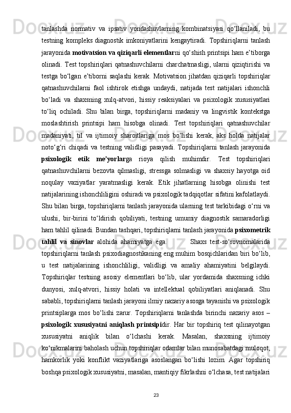 tanlashda   normativ   va   ipsativ   yondashuvlarning   kombinatsiyasi   qo‘llaniladi,   bu
testning   kompleks   diagnostik   imkoniyatlarini   kengaytiradi.   Topshiriqlarni   tanlash
jarayonida  motivatsion va qiziqarli elementlar ni qo‘shish printsipi ham e’tiborga
olinadi. Test  topshiriqlari  qatnashuvchilarni  charchatmasligi, ularni  qiziqtirishi  va
testga   bo‘lgan   e’tiborni   saqlashi   kerak.   Motivatsion   jihatdan   qiziqarli   topshiriqlar
qatnashuvchilarni   faol   ishtirok   etishga   undaydi,   natijada   test   natijalari   ishonchli
bo‘ladi   va   shaxsning   xulq-atvori,   hissiy   reaksiyalari   va   psixologik   xususiyatlari
to‘liq   ochiladi.   Shu   bilan   birga,   topshiriqlarni   madaniy   va   lingvistik   kontekstga
moslashtirish   printsipi   ham   hisobga   olinadi.   Test   topshiriqlari   qatnashuvchilar
madaniyati,   til   va   ijtimoiy   sharoitlariga   mos   bo‘lishi   kerak,   aks   holda   natijalar
noto‘g‘ri   chiqadi   va   testning   validligi   pasayadi.   Topshiriqlarni   tanlash   jarayonida
psixologik   etik   me’yorlar ga   rioya   qilish   muhimdir.   Test   topshiriqlari
qatnashuvchilarni   bezovta   qilmasligi,   stressga   solmasligi   va   shaxsiy   hayotga   oid
noqulay   vaziyatlar   yaratmasligi   kerak.   Etik   jihatlarning   hisobga   olinishi   test
natijalarining ishonchliligini oshiradi va psixologik tadqiqotlar sifatini kafolatlaydi.
Shu bilan birga, topshiriqlarni tanlash jarayonida ularning test tarkibidagi o‘rni va
ulushi,   bir-birini   to‘ldirish   qobiliyati,   testning   umumiy   diagnostik   samaradorligi
ham tahlil qilinadi. Bundan tashqari, topshiriqlarni tanlash jarayonida  psixometrik
tahlil   va   sinovlar   alohida   ahamiyatga   ega.               Shaxs   test-so‘rovnomalarida
topshiriqlarni  tanlash psixodiagnostikaning eng muhim bosqichlaridan biri  bo‘lib,
u   test   natijalarining   ishonchliligi,   validligi   va   amaliy   ahamiyatini   belgilaydi.
Topshiriqlar   testning   asosiy   elementlari   bo‘lib,   ular   yordamida   shaxsning   ichki
dunyosi,   xulq-atvori,   hissiy   holati   va   intellektual   qobiliyatlari   aniqlanadi.   Shu
sababli, topshiriqlarni tanlash jarayoni ilmiy nazariy asosga tayanishi va psixologik
printsiplarga   mos   bo‘lishi   zarur.   Topshiriqlarni   tanlashda   birinchi   nazariy   asos   –
psixologik   xususiyatni   aniqlash   printsipi dir.   Har   bir   topshiriq   test   qilinayotgan
xususiyatni   aniqlik   bilan   o‘lchashi   kerak.   Masalan,   shaxsning   ijtimoiy
ko‘nikmalarini baholash uchun topshiriqlar odamlar bilan munosabatdagi muloqot,
hamkorlik   yoki   konflikt   vaziyatlariga   asoslangan   bo‘lishi   lozim.   Agar   topshiriq
boshqa psixologik xususiyatni, masalan, mantiqiy fikrlashni o‘lchasa, test natijalari
23 