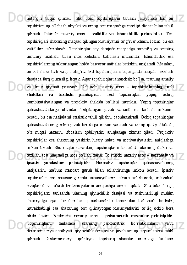 noto‘g‘ri   talqin   qilinadi.   Shu   bois,   topshiriqlarni   tanlash   jarayonida   har   bir
topshiriqning o‘lchash obyekti va uning test maqsadiga mosligi diqqat bilan tahlil
qilinadi.   Ikkinchi   nazariy   asos   –   validlik   va   ishonchlilik   printsipi dir.   Test
topshiriqlari shaxsning maqsad qilingan xususiyatini to‘g‘ri o‘lchashi lozim, bu esa
validlikni   ta’minlaydi.   Topshiriqlar   qay   darajada   maqsadga   muvofiq   va   testning
umumiy   tuzilishi   bilan   mos   kelishini   baholash   muhimdir.   Ishonchlilik   esa
topshiriqlarning takrorlangan holda barqaror natijalar berishini anglatadi. Masalan,
bir   xil   shaxs   turli   vaqt   oralig‘ida   test   topshiriqlarini   bajarganda   natijalar   sezilarli
darajada farq qilmasligi kerak. Agar topshiriqlar ishonchsiz bo‘lsa, testning amaliy
va   ilmiy   qiymati   pasayadi.   Uchinchi   nazariy   asos   –   topshiriqlarning   turli
shakllari   va   tuzilishi   printsipi dir.   Test   topshiriqlari   yopiq,   ochiq,
kombinatsiyalangan   va   projektiv   shaklda   bo‘lishi   mumkin.   Yopiq   topshiriqlar
qatnashuvchilarga   oldindan   belgilangan   javob   variantlarini   tanlash   imkonini
beradi,  bu  esa  natijalarni  statistik   tahlil   qilishni   osonlashtiradi.  Ochiq   topshiriqlar
qatnashuvchining   erkin   javob   berishiga   imkon   yaratadi   va   uning   ijodiy   fikrlash,
o‘z   nuqtai   nazarini   ifodalash   qobiliyatini   aniqlashga   xizmat   qiladi.   Projektiv
topshiriqlar   esa   shaxsning   yashirin   hissiy   holati   va   motivatsiyalarini   aniqlashga
imkon   beradi.   Shu   nuqtai   nazardan,   topshiriqlarni   tanlashda   ularning   shakli   va
tuzilishi test maqsadiga mos bo‘lishi zarur. To‘rtinchi nazariy asos –  normativ va
ipsativ   yondashuv   printsipi dir.   Normativ   topshiriqlar   qatnashuvchining
natijalarini   ma’lum   standart   guruh   bilan   solishtirishga   imkon   beradi.   Ipsativ
topshiriqlar   esa   shaxsning   ichki   xususiyatlarini   o‘zaro   solishtiradi,   individual
rivojlanish   va   o‘sish   tendensiyalarini   aniqlashga   xizmat   qiladi.   Shu   bilan   birga,
topshiriqlarni   tanlashda   ularning   qiyinchilik   darajasi   va   tushunarliligi   muhim
ahamiyatga   ega.   Topshiriqlar   qatnashuvchilar   tomonidan   tushunarli   bo‘lishi,
murakkabligi   esa   shaxsning   test   qilinayotgan   xususiyatlarini   to‘liq   ochib   bera
olishi   lozim.   Beshinchi   nazariy   asos   –   psixometrik   mezonlar   printsipi dir.
Topshiriqlarni   tanlashda   ularning   psixometrik   ko‘rsatkichlari,   ya’ni
diskriminatsiya qobiliyati, qiyinchilik darajasi va javoblarning taqsimlanishi tahlil
qilinadi.   Diskriminatsiya   qobiliyati   topshiriq   shaxslar   orasidagi   farqlarni
24 