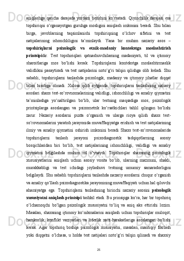 aniqlashga   qancha   darajada   yordam   berishini   ko‘rsatadi.   Qiyinchilik   darajasi   esa
topshiriqni   o‘rganayotgan   guruhga   mosligini   aniqlash   imkonini   beradi.   Shu   bilan
birga,   javoblarning   taqsimlanishi   topshiriqning   o‘lchov   sifatini   va   test
natijalarining   ishonchliligini   ta’minlaydi.   Yana   bir   muhim   nazariy   asos   –
topshiriqlarni   psixologik   va   etnik-madaniy   kontekstga   moslashtirish
printsipi dir.   Test   topshiriqlari   qatnashuvchilarning   madaniyati,   til   va   ijtimoiy
sharoitlariga   mos   bo‘lishi   kerak.   Topshiriqlarni   kontekstga   moslashtirmaslik
validlikni   pasaytiradi   va   test   natijalarini   noto‘g‘ri   talqin   qilishga   olib   keladi.   Shu
sababli,   topshiriqlarni   tanlashda   psixologik,   madaniy   va   ijtimoiy   jihatlar   diqqat
bilan   hisobga   olinadi.   Xulosa   qilib   aytganda,   topshiriqlarni   tanlashning   nazariy
asoslari  shaxs  test-so‘rovnomalarining validligi, ishonchliligi va amaliy qiymatini
ta’minlashga   yo‘naltirilgan   bo‘lib,   ular   testning   maqsadiga   mos,   psixologik
printsiplarga   asoslangan   va   psixometrik   ko‘rsatkichlari   tahlil   qilingan   bo‘lishi
zarur.   Nazariy   asoslarni   puxta   o‘rganish   va   ularga   rioya   qilish   shaxs   test-
so‘rovnomalarini yaratish jarayonida muvaffaqiyatga erishish va test natijalarining
ilmiy   va   amaliy   qiymatini   oshirish   imkonini   beradi   Shaxs   test-so‘rovnomalarida
topshiriqlarni   tanlash   jarayoni   psixodiagnostik   tadqiqotlarning   asosiy
bosqichlaridan   biri   bo‘lib,   test   natijalarining   ishonchliligi,   validligi   va   amaliy
qiymatini   belgilashda   muhim   rol   o‘ynaydi.   Topshiriqlar   shaxsning   psixologik
xususiyatlarini   aniqlash   uchun   asosiy   vosita   bo‘lib,   ularning   mazmuni,   shakli,
murakkabligi   va   test   ichidagi   joylashuvi   testning   umumiy   samaradorligini
belgilaydi. Shu sababli topshiriqlarni tanlashda nazariy asoslarni chuqur o‘rganish
va amaliy qo‘llash psixodiagnostika jarayonining muvaffaqiyati uchun hal qiluvchi
ahamiyatga   ega.   Topshiriqlarni   tanlashning   birinchi   nazariy   asosini   psixologik
xususiyatni aniqlash printsipi   tashkil etadi. Bu prinsipga ko‘ra, har bir topshiriq
o‘lchamoqchi   bo‘lgan   psixologik   xususiyatni   to‘liq   va   aniq   aks   ettirishi   lozim.
Masalan,   shaxsning   ijtimoiy   ko‘nikmalarini   aniqlash   uchun   topshiriqlar   muloqot,
hamkorlik,   konflikt   vaziyatlari   va   liderlik   xatti-harakatlariga   asoslangan   bo‘lishi
kerak.   Agar   topshiriq   boshqa   psixologik   xususiyatni,   masalan,   mantiqiy   fikrlash
yoki   diqqatni   o‘lchasa,   u   holda   test   natijalari   noto‘g‘ri   talqin   qilinadi   va   shaxsiy
25 