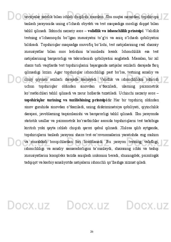 tavsiyalar xatolik bilan ishlab chiqilishi mumkin. Shu nuqtai nazardan, topshiriqni
tanlash  jarayonida  uning  o‘lchash   obyekti   va  test  maqsadiga  mosligi  diqqat  bilan
tahlil qilinadi. Ikkinchi nazariy asos –   validlik va ishonchlilik printsipi . Validlik
testning   o‘lchamoqchi   bo‘lgan   xususiyatni   to‘g‘ri   va   aniq   o‘lchash   qobiliyatini
bildiradi.   Topshiriqlar   maqsadga   muvofiq   bo‘lishi,   test   natijalarining   real   shaxsiy
xususiyatlar   bilan   mos   kelishini   ta’minlashi   kerak.   Ishonchlilik   esa   test
natijalarining   barqarorligi   va   takrorlanish   qobiliyatini   anglatadi.   Masalan,   bir   xil
shaxs turli vaqtlarda test topshiriqlarini bajarganda natijalar sezilarli darajada farq
qilmasligi   lozim.   Agar   topshiriqlar   ishonchliligi   past   bo‘lsa,   testning   amaliy   va
ilmiy   qiymati   sezilarli   darajada   kamayadi.   Validlik   va   ishonchlilikni   oshirish
uchun   topshiriqlar   oldindan   sinovdan   o‘tkaziladi,   ularning   psixometrik
ko‘rsatkichlari tahlil qilinadi va zarur hollarda tuzatiladi. Uchinchi  nazariy asos –
topshiriqlar   turining   va   tuzilishining   printsipi dir   Har   bir   topshiriq   oldindan
sinov   guruhida   sinovdan   o‘tkaziladi,   uning   diskriminatsiya   qobiliyati,   qiyinchilik
darajasi,   javoblarning   taqsimlanishi   va   barqarorligi   tahlil   qilinadi.   Shu   jarayonda
statistik   usullar   va   psixometrik   ko‘rsatkichlar   asosida   topshiriqlarni   test   tarkibiga
kiritish   yoki   qayta   ishlab   chiqish   qarori   qabul   qilinadi.   Xulosa   qilib   aytganda,
topshiriqlarni   tanlash   jarayoni   shaxs   test-so‘rovnomalarini   yaratishda   eng   muhim
va   murakkab   bosqichlardan   biri   hisoblanadi.   Bu   jarayon   testning   validligi,
ishonchliligi   va   amaliy   samaradorligini   ta’minlaydi,   shaxsning   ichki   va   tashqi
xususiyatlarini  kompleks tarzda aniqlash imkonini  beradi, shuningdek, psixologik
tadqiqot va kasbiy amaliyotda natijalarni ishonchli qo‘llashga xizmat qiladi.
26 