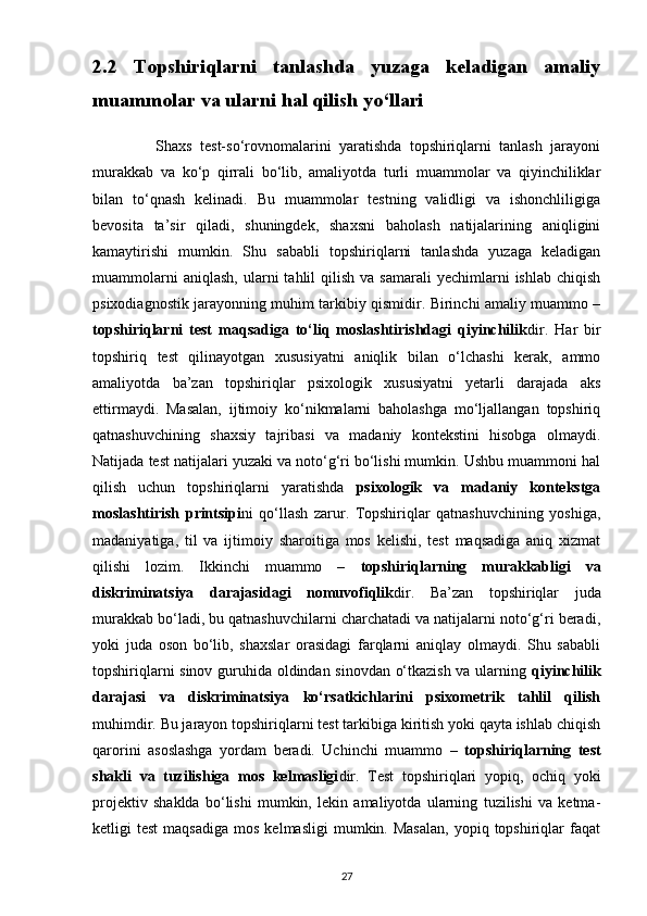 2.2   Topshiriqlarni   tanlashda   yuzaga   keladigan   amaliy
muammolar va ularni hal qilish yo‘llari
                Shaxs   test-so‘rovnomalarini   yaratishda   topshiriqlarni   tanlash   jarayoni
murakkab   va   ko‘p   qirrali   bo‘lib,   amaliyotda   turli   muammolar   va   qiyinchiliklar
bilan   to‘qnash   kelinadi.   Bu   muammolar   testning   validligi   va   ishonchliligiga
bevosita   ta’sir   qiladi,   shuningdek,   shaxsni   baholash   natijalarining   aniqligini
kamaytirishi   mumkin.   Shu   sababli   topshiriqlarni   tanlashda   yuzaga   keladigan
muammolarni  aniqlash,   ularni   tahlil  qilish   va  samarali  yechimlarni   ishlab  chiqish
psixodiagnostik jarayonning muhim tarkibiy qismidir. Birinchi amaliy muammo –
topshiriqlarni   test   maqsadiga   to‘liq   moslashtirishdagi   qiyinchilik dir.   Har   bir
topshiriq   test   qilinayotgan   xususiyatni   aniqlik   bilan   o‘lchashi   kerak,   ammo
amaliyotda   ba’zan   topshiriqlar   psixologik   xususiyatni   yetarli   darajada   aks
ettirmaydi.   Masalan,   ijtimoiy   ko‘nikmalarni   baholashga   mo‘ljallangan   topshiriq
qatnashuvchining   shaxsiy   tajribasi   va   madaniy   kontekstini   hisobga   olmaydi.
Natijada test natijalari yuzaki va noto‘g‘ri bo‘lishi mumkin. Ushbu muammoni hal
qilish   uchun   topshiriqlarni   yaratishda   psixologik   va   madaniy   kontekstga
moslashtirish   printsipi ni   qo‘llash   zarur.   Topshiriqlar   qatnashuvchining   yoshiga,
madaniyatiga,   til   va   ijtimoiy   sharoitiga   mos   kelishi,   test   maqsadiga   aniq   xizmat
qilishi   lozim.   Ikkinchi   muammo   –   topshiriqlarning   murakkabligi   va
diskriminatsiya   darajasidagi   nomuvofiqlik dir.   Ba’zan   topshiriqlar   juda
murakkab bo‘ladi, bu qatnashuvchilarni charchatadi va natijalarni noto‘g‘ri beradi,
yoki   juda   oson   bo‘lib,   shaxslar   orasidagi   farqlarni   aniqlay   olmaydi.   Shu   sababli
topshiriqlarni sinov guruhida oldindan sinovdan o‘tkazish va ularning   qiyinchilik
darajasi   va   diskriminatsiya   ko‘rsatkichlarini   psixometrik   tahlil   qilish
muhimdir. Bu jarayon topshiriqlarni test tarkibiga kiritish yoki qayta ishlab chiqish
qarorini   asoslashga   yordam   beradi.   Uchinchi   muammo   –   topshiriqlarning   test
shakli   va   tuzilishiga   mos   kelmasligi dir.   Test   topshiriqlari   yopiq,   ochiq   yoki
projektiv   shaklda   bo‘lishi   mumkin,   lekin   amaliyotda   ularning   tuzilishi   va   ketma-
ketligi   test  maqsadiga   mos  kelmasligi   mumkin.  Masalan,   yopiq  topshiriqlar  faqat
27 