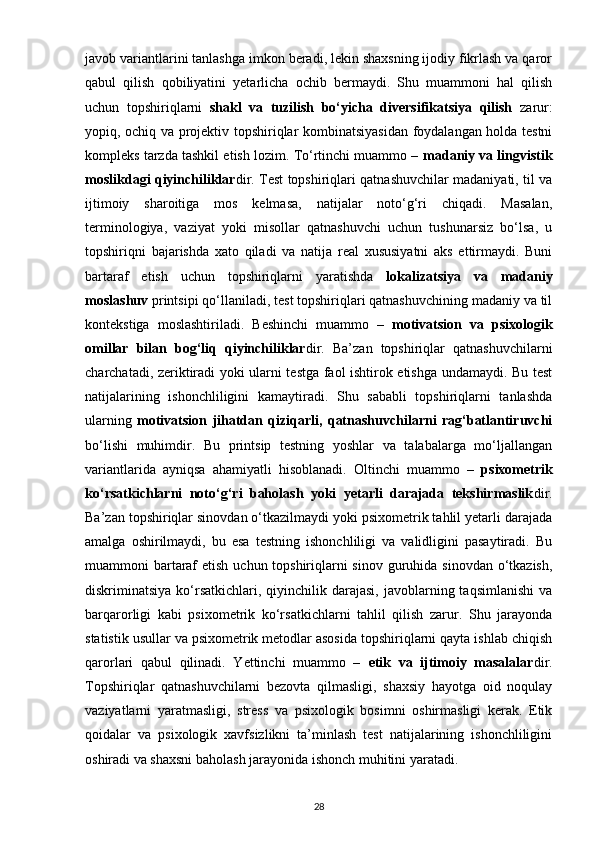 javob variantlarini tanlashga imkon beradi, lekin shaxsning ijodiy fikrlash va qaror
qabul   qilish   qobiliyatini   yetarlicha   ochib   bermaydi.   Shu   muammoni   hal   qilish
uchun   topshiriqlarni   shakl   va   tuzilish   bo‘yicha   diversifikatsiya   qilish   zarur:
yopiq, ochiq va projektiv topshiriqlar kombinatsiyasidan foydalangan holda testni
kompleks tarzda tashkil etish lozim. To‘rtinchi muammo –  madaniy va lingvistik
moslikdagi qiyinchiliklar dir. Test topshiriqlari qatnashuvchilar madaniyati, til va
ijtimoiy   sharoitiga   mos   kelmasa,   natijalar   noto‘g‘ri   chiqadi.   Masalan,
terminologiya,   vaziyat   yoki   misollar   qatnashuvchi   uchun   tushunarsiz   bo‘lsa,   u
topshiriqni   bajarishda   xato   qiladi   va   natija   real   xususiyatni   aks   ettirmaydi.   Buni
bartaraf   etish   uchun   topshiriqlarni   yaratishda   lokalizatsiya   va   madaniy
moslashuv  printsipi qo‘llaniladi, test topshiriqlari qatnashuvchining madaniy va til
kontekstiga   moslashtiriladi.   Beshinchi   muammo   –   motivatsion   va   psixologik
omillar   bilan   bog‘liq   qiyinchiliklar dir.   Ba’zan   topshiriqlar   qatnashuvchilarni
charchatadi, zeriktiradi yoki ularni testga faol ishtirok etishga undamaydi. Bu test
natijalarining   ishonchliligini   kamaytiradi.   Shu   sababli   topshiriqlarni   tanlashda
ularning   motivatsion   jihatdan   qiziqarli,   qatnashuvchilarni   rag‘batlantiruvchi
bo‘lishi   muhimdir.   Bu   printsip   testning   yoshlar   va   talabalarga   mo‘ljallangan
variantlarida   ayniqsa   ahamiyatli   hisoblanadi.   Oltinchi   muammo   –   psixometrik
ko‘rsatkichlarni   noto‘g‘ri   baholash   yoki   yetarli   darajada   tekshirmaslik dir.
Ba’zan topshiriqlar sinovdan o‘tkazilmaydi yoki psixometrik tahlil yetarli darajada
amalga   oshirilmaydi,   bu   esa   testning   ishonchliligi   va   validligini   pasaytiradi.   Bu
muammoni bartaraf  etish uchun topshiriqlarni sinov guruhida sinovdan  o‘tkazish,
diskriminatsiya  ko‘rsatkichlari,  qiyinchilik  darajasi,  javoblarning  taqsimlanishi  va
barqarorligi   kabi   psixometrik   ko‘rsatkichlarni   tahlil   qilish   zarur.   Shu   jarayonda
statistik usullar va psixometrik metodlar asosida topshiriqlarni qayta ishlab chiqish
qarorlari   qabul   qilinadi.   Yettinchi   muammo   –   etik   va   ijtimoiy   masalalar dir.
Topshiriqlar   qatnashuvchilarni   bezovta   qilmasligi,   shaxsiy   hayotga   oid   noqulay
vaziyatlarni   yaratmasligi,   stress   va   psixologik   bosimni   oshirmasligi   kerak.   Etik
qoidalar   va   psixologik   xavfsizlikni   ta’minlash   test   natijalarining   ishonchliligini
oshiradi va shaxsni baholash jarayonida ishonch muhitini yaratadi.
28 