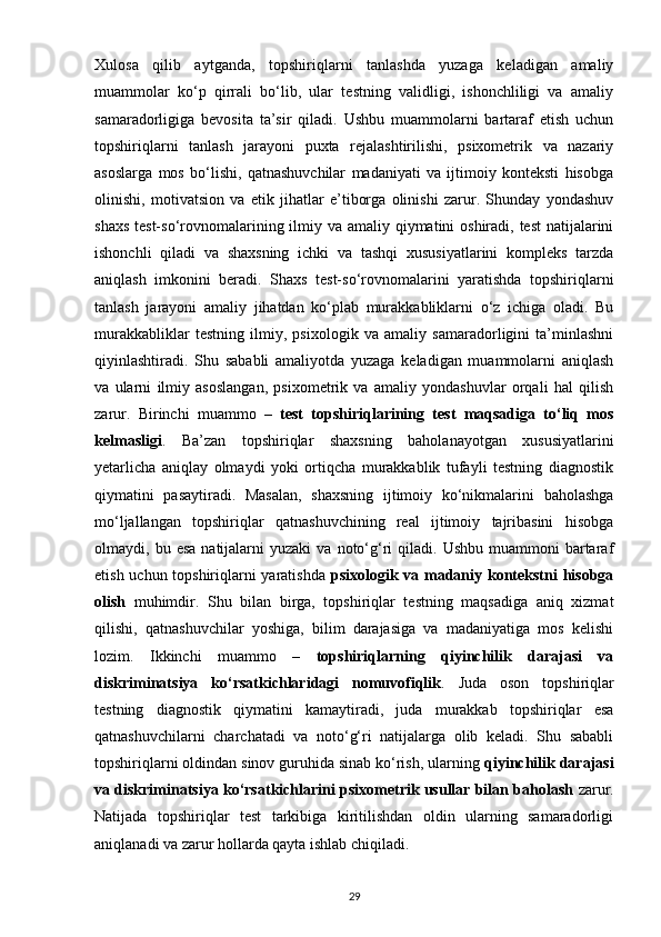 Xulosa   qilib   aytganda,   topshiriqlarni   tanlashda   yuzaga   keladigan   amaliy
muammolar   ko‘p   qirrali   bo‘lib,   ular   testning   validligi,   ishonchliligi   va   amaliy
samaradorligiga   bevosita   ta’sir   qiladi.   Ushbu   muammolarni   bartaraf   etish   uchun
topshiriqlarni   tanlash   jarayoni   puxta   rejalashtirilishi,   psixometrik   va   nazariy
asoslarga   mos   bo‘lishi,   qatnashuvchilar   madaniyati   va   ijtimoiy   konteksti   hisobga
olinishi,   motivatsion   va   etik   jihatlar   e’tiborga   olinishi   zarur.   Shunday   yondashuv
shaxs test-so‘rovnomalarining ilmiy va amaliy qiymatini  oshiradi, test  natijalarini
ishonchli   qiladi   va   shaxsning   ichki   va   tashqi   xususiyatlarini   kompleks   tarzda
aniqlash   imkonini   beradi.   Shaxs   test-so‘rovnomalarini   yaratishda   topshiriqlarni
tanlash   jarayoni   amaliy   jihatdan   ko‘plab   murakkabliklarni   o‘z   ichiga   oladi.   Bu
murakkabliklar   testning   ilmiy,   psixologik   va   amaliy   samaradorligini   ta’minlashni
qiyinlashtiradi.   Shu   sababli   amaliyotda   yuzaga   keladigan   muammolarni   aniqlash
va   ularni   ilmiy   asoslangan,   psixometrik   va   amaliy   yondashuvlar   orqali   hal   qilish
zarur.   Birinchi   muammo   –   test   topshiriqlarining   test   maqsadiga   to‘liq   mos
kelmasligi .   Ba’zan   topshiriqlar   shaxsning   baholanayotgan   xususiyatlarini
yetarlicha   aniqlay   olmaydi   yoki   ortiqcha   murakkablik   tufayli   testning   diagnostik
qiymatini   pasaytiradi.   Masalan,   shaxsning   ijtimoiy   ko‘nikmalarini   baholashga
mo‘ljallangan   topshiriqlar   qatnashuvchining   real   ijtimoiy   tajribasini   hisobga
olmaydi,  bu  esa   natijalarni  yuzaki  va   noto‘g‘ri  qiladi.  Ushbu   muammoni   bartaraf
etish uchun topshiriqlarni yaratishda   psixologik va madaniy kontekstni hisobga
olish   muhimdir.   Shu   bilan   birga,   topshiriqlar   testning   maqsadiga   aniq   xizmat
qilishi,   qatnashuvchilar   yoshiga,   bilim   darajasiga   va   madaniyatiga   mos   kelishi
lozim.   Ikkinchi   muammo   –   topshiriqlarning   qiyinchilik   darajasi   va
diskriminatsiya   ko‘rsatkichlaridagi   nomuvofiqlik .   Juda   oson   topshiriqlar
testning   diagnostik   qiymatini   kamaytiradi,   juda   murakkab   topshiriqlar   esa
qatnashuvchilarni   charchatadi   va   noto‘g‘ri   natijalarga   olib   keladi.   Shu   sababli
topshiriqlarni oldindan sinov guruhida sinab ko‘rish, ularning  qiyinchilik darajasi
va diskriminatsiya ko‘rsatkichlarini psixometrik usullar bilan baholash  zarur.
Natijada   topshiriqlar   test   tarkibiga   kiritilishdan   oldin   ularning   samaradorligi
aniqlanadi va zarur hollarda qayta ishlab chiqiladi.
29 