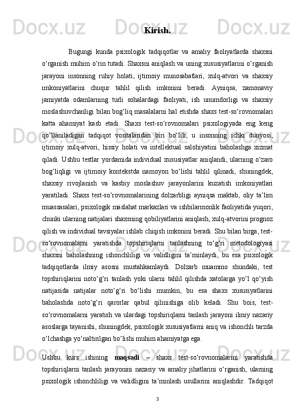 Kirish.
                Bugungi   kunda   psixologik   tadqiqotlar   va   amaliy   faoliyatlarda   shaxsni
o‘rganish muhim o‘rin tutadi. Shaxsni aniqlash va uning xususiyatlarini o‘rganish
jarayoni   insonning   ruhiy   holati,   ijtimoiy   munosabatlari,   xulq-atvori   va   shaxsiy
imkoniyatlarini   chuqur   tahlil   qilish   imkonini   beradi.   Ayniqsa,   zamonaviy
jamiyatda   odamlarning   turli   sohalardagi   faoliyati,   ish   unumdorligi   va   shaxsiy
moslashuvchanligi bilan bog‘liq masalalarni hal etishda shaxs test-so‘rovnomalari
katta   ahamiyat   kasb   etadi.   Shaxs   test-so‘rovnomalari   psixologiyada   eng   keng
qo‘llaniladigan   tadqiqot   vositalaridan   biri   bo‘lib,   u   insonning   ichki   dunyosi,
ijtimoiy   xulq-atvori,   hissiy   holati   va   intellektual   salohiyatini   baholashga   xizmat
qiladi. Ushbu testlar  yordamida individual  xususiyatlar  aniqlandi, ularning o‘zaro
bog‘liqligi   va   ijtimoiy   kontekstda   namoyon   bo‘lishi   tahlil   qilinadi,   shuningdek,
shaxsiy   rivojlanish   va   kasbiy   moslashuv   jarayonlarini   kuzatish   imkoniyatlari
yaratiladi.   Shaxs   test-so‘rovnomalarining   dolzarbligi   ayniqsa   maktab,   oliy   ta’lim
muassasalari, psixologik maslahat markazlari va ishbilarmonlik faoliyatida yuqori,
chunki ularning natijalari shaxsning qobiliyatlarini aniqlash, xulq-atvorini prognoz
qilish va individual tavsiyalar ishlab chiqish imkonini beradi. Shu bilan birga, test-
so‘rovnomalarni   yaratishda   topshiriqlarni   tanlashning   to‘g‘ri   metodologiyasi
shaxsni   baholashning   ishonchliligi   va   validligini   ta’minlaydi,   bu   esa   psixologik
tadqiqotlarda   ilmiy   asosni   mustahkamlaydi.   Dolzarb   muammo   shundaki,   test
topshiriqlarini   noto‘g‘ri   tanlash   yoki   ularni   tahlil   qilishda   xatolarga   yo‘l   qo‘yish
natijasida   natijalar   noto‘g‘ri   bo‘lishi   mumkin,   bu   esa   shaxs   xususiyatlarini
baholashda   noto‘g‘ri   qarorlar   qabul   qilinishiga   olib   keladi.   Shu   bois,   test-
so‘rovnomalarni  yaratish  va   ulardagi  topshiriqlarni   tanlash  jarayoni  ilmiy  nazariy
asoslarga tayanishi, shuningdek, psixologik xususiyatlarni aniq va ishonchli tarzda
o‘lchashga yo‘naltirilgan bo‘lishi muhim ahamiyatga ega.
Ushbu   kurs   ishining   maqsadi   –   shaxs   test-so‘rovnomalarini   yaratishda
topshiriqlarni   tanlash   jarayonini   nazariy   va   amaliy   jihatlarini   o‘rganish,   ularning
psixologik   ishonchliligi   va   validligini   ta’minlash   usullarini   aniqlashdir.   Tadqiqot
3 