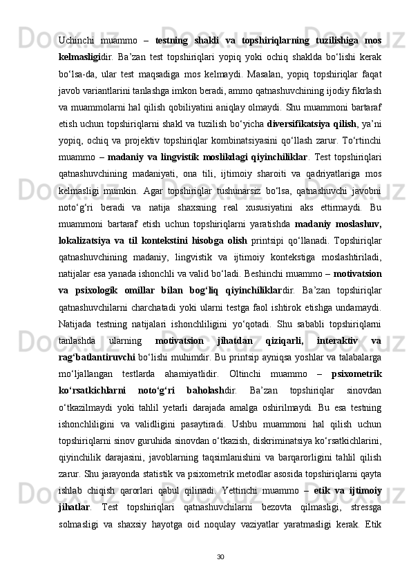 Uchinchi   muammo   –   testning   shakli   va   topshiriqlarning   tuzilishiga   mos
kelmasligi dir.   Ba’zan   test   topshiriqlari   yopiq   yoki   ochiq   shaklda   bo‘lishi   kerak
bo‘lsa-da,   ular   test   maqsadiga   mos   kelmaydi.   Masalan,   yopiq   topshiriqlar   faqat
javob variantlarini tanlashga imkon beradi, ammo qatnashuvchining ijodiy fikrlash
va muammolarni  hal  qilish qobiliyatini  aniqlay olmaydi. Shu muammoni  bartaraf
etish uchun topshiriqlarni shakl va tuzilish bo‘yicha   diversifikatsiya qilish , ya’ni
yopiq,   ochiq   va   projektiv   topshiriqlar   kombinatsiyasini   qo‘llash   zarur.   To‘rtinchi
muammo   –   madaniy   va   lingvistik   moslikdagi   qiyinchiliklar .   Test   topshiriqlari
qatnashuvchining   madaniyati,   ona   tili,   ijtimoiy   sharoiti   va   qadriyatlariga   mos
kelmasligi   mumkin.   Agar   topshiriqlar   tushunarsiz   bo‘lsa,   qatnashuvchi   javobni
noto‘g‘ri   beradi   va   natija   shaxsning   real   xususiyatini   aks   ettirmaydi.   Bu
muammoni   bartaraf   etish   uchun   topshiriqlarni   yaratishda   madaniy   moslashuv,
lokalizatsiya   va   til   kontekstini   hisobga   olish   printsipi   qo‘llanadi.   Topshiriqlar
qatnashuvchining   madaniy,   lingvistik   va   ijtimoiy   kontekstiga   moslashtiriladi,
natijalar esa yanada ishonchli va valid bo‘ladi. Beshinchi muammo –  motivatsion
va   psixologik   omillar   bilan   bog‘liq   qiyinchiliklar dir.   Ba’zan   topshiriqlar
qatnashuvchilarni   charchatadi   yoki   ularni   testga   faol   ishtirok   etishga   undamaydi.
Natijada   testning   natijalari   ishonchliligini   yo‘qotadi.   Shu   sababli   topshiriqlarni
tanlashda   ularning   motivatsion   jihatdan   qiziqarli,   interaktiv   va
rag‘batlantiruvchi   bo‘lishi muhimdir. Bu printsip ayniqsa yoshlar va talabalarga
mo‘ljallangan   testlarda   ahamiyatlidir.   Oltinchi   muammo   –   psixometrik
ko‘rsatkichlarni   noto‘g‘ri   baholash dir.   Ba’zan   topshiriqlar   sinovdan
o‘tkazilmaydi   yoki   tahlil   yetarli   darajada   amalga   oshirilmaydi.   Bu   esa   testning
ishonchliligini   va   validligini   pasaytiradi.   Ushbu   muammoni   hal   qilish   uchun
topshiriqlarni sinov guruhida sinovdan o‘tkazish, diskriminatsiya ko‘rsatkichlarini,
qiyinchilik   darajasini,   javoblarning   taqsimlanishini   va   barqarorligini   tahlil   qilish
zarur. Shu jarayonda statistik va psixometrik metodlar asosida topshiriqlarni qayta
ishlab   chiqish   qarorlari   qabul   qilinadi.   Yettinchi   muammo   –   etik   va   ijtimoiy
jihatlar .   Test   topshiriqlari   qatnashuvchilarni   bezovta   qilmasligi,   stressga
solmasligi   va   shaxsiy   hayotga   oid   noqulay   vaziyatlar   yaratmasligi   kerak.   Etik
30 