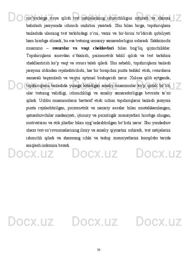 me’yorlarga   rioya   qilish   test   natijalarining   ishonchliligini   oshiradi   va   shaxsni
baholash   jarayonida   ishonch   muhitini   yaratadi.   Shu   bilan   birga,   topshiriqlarni
tanlashda   ularning   test   tarkibidagi   o‘rni,   vazni   va   bir-birini   to‘ldirish   qobiliyati
ham hisobga olinadi, bu esa testning umumiy samaradorligini oshiradi. Sakkizinchi
muammo   –   resurslar   va   vaqt   cheklovlari   bilan   bog‘liq   qiyinchiliklar.
Topshiriqlarni   sinovdan   o‘tkazish,   psixometrik   tahlil   qilish   va   test   tarkibini
shakllantirish   ko‘p   vaqt   va   resurs   talab   qiladi.   Shu   sababli,   topshiriqlarni   tanlash
jarayoni oldindan rejalashtirilishi, har bir bosqichni puxta tashkil etish, resurslarni
samarali   taqsimlash   va   vaqtni   optimal   boshqarish   zarur.   Xulosa   qilib   aytganda,
topshiriqlarni   tanlashda   yuzaga   keladigan   amaliy   muammolar   ko‘p   qirrali   bo‘lib,
ular   testning   validligi,   ishonchliligi   va   amaliy   samaradorligiga   bevosita   ta’sir
qiladi.   Ushbu   muammolarni   bartaraf   etish   uchun   topshiriqlarni   tanlash   jarayoni
puxta   rejalashtirilgan,   psixometrik   va   nazariy   asoslar   bilan   mustahkamlangan,
qatnashuvchilar   madaniyati,   ijtimoiy   va   psixologik   xususiyatlari   hisobga   olingan,
motivatsion va etik jihatlar bilan uyg‘unlashtirilgan bo‘lishi zarur. Shu yondashuv
shaxs test-so‘rovnomalarining ilmiy va amaliy qiymatini  oshiradi, test  natijalarini
ishonchli   qiladi   va   shaxsning   ichki   va   tashqi   xususiyatlarini   kompleks   tarzda
aniqlash imkonini beradi.
31 