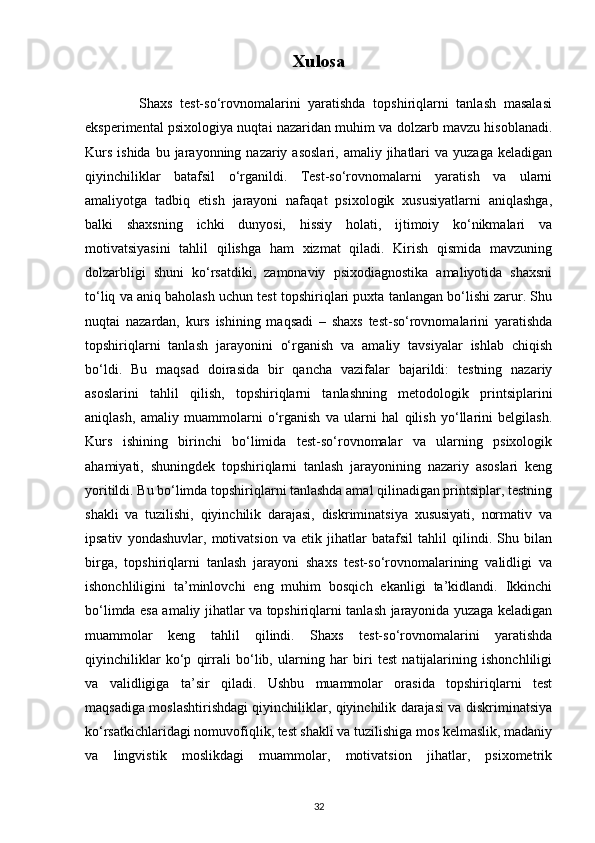 Xulosa
              Shaxs   test-so‘rovnomalarini   yaratishda   topshiriqlarni   tanlash   masalasi
eksperimental psixologiya nuqtai nazaridan muhim va dolzarb mavzu hisoblanadi.
Kurs  ishida  bu  jarayonning nazariy  asoslari,  amaliy  jihatlari   va yuzaga  keladigan
qiyinchiliklar   batafsil   o‘rganildi.   Test-so‘rovnomalarni   yaratish   va   ularni
amaliyotga   tadbiq   etish   jarayoni   nafaqat   psixologik   xususiyatlarni   aniqlashga,
balki   shaxsning   ichki   dunyosi,   hissiy   holati,   ijtimoiy   ko‘nikmalari   va
motivatsiyasini   tahlil   qilishga   ham   xizmat   qiladi.   Kirish   qismida   mavzuning
dolzarbligi   shuni   ko‘rsatdiki,   zamonaviy   psixodiagnostika   amaliyotida   shaxsni
to‘liq va aniq baholash uchun test topshiriqlari puxta tanlangan bo‘lishi zarur. Shu
nuqtai   nazardan,   kurs   ishining   maqsadi   –   shaxs   test-so‘rovnomalarini   yaratishda
topshiriqlarni   tanlash   jarayonini   o‘rganish   va   amaliy   tavsiyalar   ishlab   chiqish
bo‘ldi.   Bu   maqsad   doirasida   bir   qancha   vazifalar   bajarildi:   testning   nazariy
asoslarini   tahlil   qilish,   topshiriqlarni   tanlashning   metodologik   printsiplarini
aniqlash,   amaliy   muammolarni   o‘rganish   va   ularni   hal   qilish   yo‘llarini   belgilash.
Kurs   ishining   birinchi   bo‘limida   test-so‘rovnomalar   va   ularning   psixologik
ahamiyati,   shuningdek   topshiriqlarni   tanlash   jarayonining   nazariy   asoslari   keng
yoritildi. Bu bo‘limda topshiriqlarni tanlashda amal qilinadigan printsiplar, testning
shakli   va   tuzilishi,   qiyinchilik   darajasi,   diskriminatsiya   xususiyati,   normativ   va
ipsativ   yondashuvlar,   motivatsion   va   etik   jihatlar   batafsil   tahlil   qilindi.   Shu   bilan
birga,   topshiriqlarni   tanlash   jarayoni   shaxs   test-so‘rovnomalarining   validligi   va
ishonchliligini   ta’minlovchi   eng   muhim   bosqich   ekanligi   ta’kidlandi.   Ikkinchi
bo‘limda esa amaliy jihatlar va topshiriqlarni tanlash jarayonida yuzaga keladigan
muammolar   keng   tahlil   qilindi.   Shaxs   test-so‘rovnomalarini   yaratishda
qiyinchiliklar   ko‘p   qirrali   bo‘lib,   ularning   har   biri   test   natijalarining   ishonchliligi
va   validligiga   ta’sir   qiladi.   Ushbu   muammolar   orasida   topshiriqlarni   test
maqsadiga moslashtirishdagi qiyinchiliklar, qiyinchilik darajasi va diskriminatsiya
ko‘rsatkichlaridagi nomuvofiqlik, test shakli va tuzilishiga mos kelmaslik, madaniy
va   lingvistik   moslikdagi   muammolar,   motivatsion   jihatlar,   psixometrik
32 