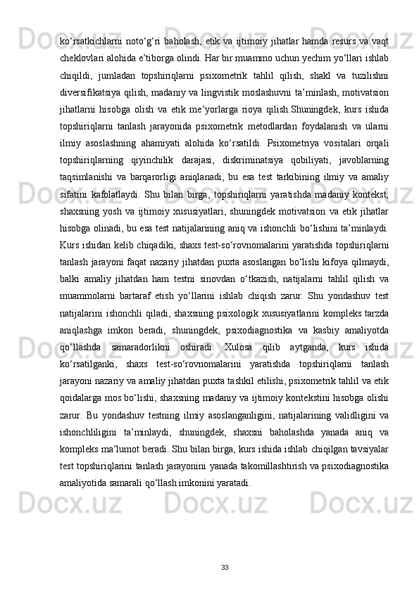 ko‘rsatkichlarni   noto‘g‘ri   baholash,  etik  va ijtimoiy jihatlar  hamda  resurs  va  vaqt
cheklovlari alohida e’tiborga olindi. Har bir muammo uchun yechim yo‘llari ishlab
chiqildi,   jumladan   topshiriqlarni   psixometrik   tahlil   qilish,   shakl   va   tuzilishni
diversifikatsiya qilish, madaniy va lingvistik moslashuvni  ta’minlash, motivatsion
jihatlarni   hisobga   olish   va   etik   me’yorlarga   rioya   qilish.Shuningdek,   kurs   ishida
topshiriqlarni   tanlash   jarayonida   psixometrik   metodlardan   foydalanish   va   ularni
ilmiy   asoslashning   ahamiyati   alohida   ko‘rsatildi.   Psixometriya   vositalari   orqali
topshiriqlarning   qiyinchilik   darajasi,   diskriminatsiya   qobiliyati,   javoblarning
taqsimlanishi   va   barqarorligi   aniqlanadi,   bu   esa   test   tarkibining   ilmiy   va   amaliy
sifatini   kafolatlaydi.   Shu   bilan   birga,   topshiriqlarni   yaratishda   madaniy   kontekst,
shaxsning   yosh   va   ijtimoiy   xususiyatlari,   shuningdek   motivatsion   va   etik   jihatlar
hisobga olinadi, bu esa test natijalarining aniq va ishonchli bo‘lishini ta’minlaydi.
Kurs ishidan kelib chiqadiki, shaxs test-so‘rovnomalarini yaratishda topshiriqlarni
tanlash jarayoni  faqat  nazariy jihatdan puxta asoslangan  bo‘lishi  kifoya qilmaydi,
balki   amaliy   jihatdan   ham   testni   sinovdan   o‘tkazish,   natijalarni   tahlil   qilish   va
muammolarni   bartaraf   etish   yo‘llarini   ishlab   chiqish   zarur.   Shu   yondashuv   test
natijalarini  ishonchli  qiladi, shaxsning  psixologik xususiyatlarini  kompleks  tarzda
aniqlashga   imkon   beradi,   shuningdek,   psixodiagnostika   va   kasbiy   amaliyotda
qo‘llashda   samaradorlikni   oshiradi.   Xulosa   qilib   aytganda,   kurs   ishida
ko‘rsatilganki,   shaxs   test-so‘rovnomalarini   yaratishda   topshiriqlarni   tanlash
jarayoni nazariy va amaliy jihatdan puxta tashkil etilishi, psixometrik tahlil va etik
qoidalarga mos bo‘lishi, shaxsning madaniy va ijtimoiy kontekstini hisobga olishi
zarur.   Bu   yondashuv   testning   ilmiy   asoslanganligini,   natijalarining   validligini   va
ishonchliligini   ta’minlaydi,   shuningdek,   shaxsni   baholashda   yanada   aniq   va
kompleks ma’lumot beradi. Shu bilan birga, kurs ishida ishlab chiqilgan tavsiyalar
test topshiriqlarini tanlash jarayonini yanada takomillashtirish va psixodiagnostika
amaliyotida samarali qo‘llash imkonini yaratadi.
33 
