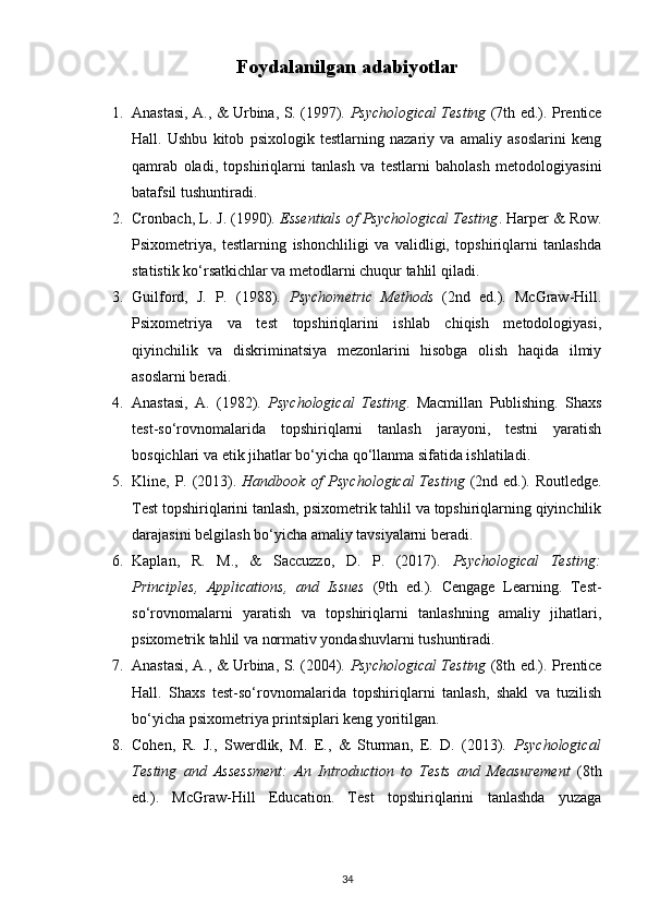 Foydalanilgan adabiyotlar
1. Anastasi, A., & Urbina, S. (1997).   Psychological Testing   (7th ed.). Prentice
Hall.   Ushbu   kitob   psixologik   testlarning   nazariy   va   amaliy   asoslarini   keng
qamrab   oladi,   topshiriqlarni   tanlash   va   testlarni   baholash   metodologiyasini
batafsil tushuntiradi.
2. Cronbach, L. J. (1990).  Essentials of Psychological Testing . Harper & Row.
Psixometriya,   testlarning   ishonchliligi   va   validligi,   topshiriqlarni   tanlashda
statistik ko‘rsatkichlar va metodlarni chuqur tahlil qiladi.
3. Guilford,   J.   P.   (1988).   Psychometric   Methods   (2nd   ed.).   McGraw-Hill.
Psixometriya   va   test   topshiriqlarini   ishlab   chiqish   metodologiyasi,
qiyinchilik   va   diskriminatsiya   mezonlarini   hisobga   olish   haqida   ilmiy
asoslarni beradi.
4. Anastasi,   A.   (1982).   Psychological   Testing .   Macmillan   Publishing.   Shaxs
test-so‘rovnomalarida   topshiriqlarni   tanlash   jarayoni,   testni   yaratish
bosqichlari va etik jihatlar bo‘yicha qo‘llanma sifatida ishlatiladi.
5. Kline, P. (2013).   Handbook of  Psychological  Testing   (2nd ed.). Routledge.
Test topshiriqlarini tanlash, psixometrik tahlil va topshiriqlarning qiyinchilik
darajasini belgilash bo‘yicha amaliy tavsiyalarni beradi.
6. Kaplan,   R.   M.,   &   Saccuzzo,   D.   P.   (2017).   Psychological   Testing:
Principles,   Applications,   and   Issues   (9th   ed.).   Cengage   Learning.   Test-
so‘rovnomalarni   yaratish   va   topshiriqlarni   tanlashning   amaliy   jihatlari,
psixometrik tahlil va normativ yondashuvlarni tushuntiradi.
7. Anastasi, A., & Urbina, S. (2004).   Psychological Testing   (8th ed.). Prentice
Hall.   Shaxs   test-so‘rovnomalarida   topshiriqlarni   tanlash,   shakl   va   tuzilish
bo‘yicha psixometriya printsiplari keng yoritilgan.
8. Cohen,   R.   J.,   Swerdlik,   M.   E.,   &   Sturman,   E.   D.   (2013).   Psychological
Testing   and   Assessment:   An   Introduction   to   Tests   and   Measurement   (8th
ed.).   McGraw-Hill   Education.   Test   topshiriqlarini   tanlashda   yuzaga
34 