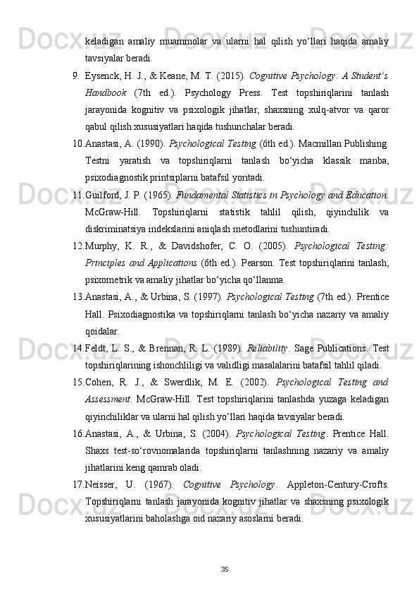 keladigan   amaliy   muammolar   va   ularni   hal   qilish   yo‘llari   haqida   amaliy
tavsiyalar beradi.
9. Eysenck, H. J., & Keane, M. T. (2015).   Cognitive Psychology: A Student’s
Handbook   (7th   ed.).   Psychology   Press.   Test   topshiriqlarini   tanlash
jarayonida   kognitiv   va   psixologik   jihatlar,   shaxsning   xulq-atvor   va   qaror
qabul qilish xususiyatlari haqida tushunchalar beradi.
10. Anastasi, A. (1990).  Psychological Testing  (6th ed.). Macmillan Publishing.
Testni   yaratish   va   topshiriqlarni   tanlash   bo‘yicha   klassik   manba,
psixodiagnostik printsiplarni batafsil yoritadi.
11. Guilford, J. P. (1965).  Fundamental Statistics in Psychology and Education .
McGraw-Hill.   Topshiriqlarni   statistik   tahlil   qilish,   qiyinchilik   va
diskriminatsiya indekslarini aniqlash metodlarini tushuntiradi.
12. Murphy,   K.   R.,   &   Davidshofer,   C.   O.   (2005).   Psychological   Testing:
Principles   and  Applications   (6th  ed.).   Pearson.   Test   topshiriqlarini   tanlash,
psixometrik va amaliy jihatlar bo‘yicha qo‘llanma.
13. Anastasi, A., & Urbina, S. (1997).   Psychological Testing   (7th ed.). Prentice
Hall. Psixodiagnostika va topshiriqlarni  tanlash bo‘yicha nazariy va amaliy
qoidalar.
14. Feldt,   L.   S.,   &   Brennan,   R.   L.   (1989).   Reliability .   Sage   Publications.   Test
topshiriqlarining ishonchliligi va validligi masalalarini batafsil tahlil qiladi.
15. Cohen,   R.   J.,   &   Swerdlik,   M.   E.   (2002).   Psychological   Testing   and
Assessment .   McGraw-Hill.   Test   topshiriqlarini   tanlashda   yuzaga   keladigan
qiyinchiliklar va ularni hal qilish yo‘llari haqida tavsiyalar beradi.
16. Anastasi,   A.,   &   Urbina,   S.   (2004).   Psychological   Testing .   Prentice   Hall.
Shaxs   test-so‘rovnomalarida   topshiriqlarni   tanlashning   nazariy   va   amaliy
jihatlarini keng qamrab oladi.
17. Neisser,   U.   (1967).   Cognitive   Psychology .   Appleton-Century-Crofts.
Topshiriqlarni   tanlash   jarayonida   kognitiv   jihatlar   va   shaxsning   psixologik
xususiyatlarini baholashga oid nazariy asoslarni beradi.
35 