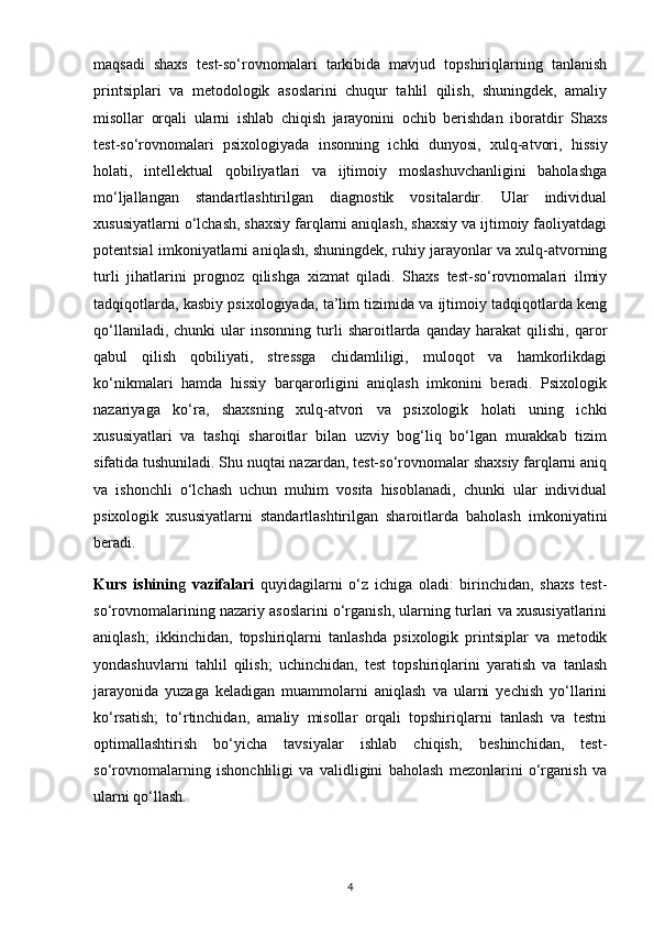 maqsadi   shaxs   test-so‘rovnomalari   tarkibida   mavjud   topshiriqlarning   tanlanish
printsiplari   va   metodologik   asoslarini   chuqur   tahlil   qilish,   shuningdek,   amaliy
misollar   orqali   ularni   ishlab   chiqish   jarayonini   ochib   berishdan   iboratdir   Shaxs
test-so‘rovnomalari   psixologiyada   insonning   ichki   dunyosi,   xulq-atvori,   hissiy
holati,   intellektual   qobiliyatlari   va   ijtimoiy   moslashuvchanligini   baholashga
mo‘ljallangan   standartlashtirilgan   diagnostik   vositalardir.   Ular   individual
xususiyatlarni o‘lchash, shaxsiy farqlarni aniqlash, shaxsiy va ijtimoiy faoliyatdagi
potentsial imkoniyatlarni aniqlash, shuningdek, ruhiy jarayonlar va xulq-atvorning
turli   jihatlarini   prognoz   qilishga   xizmat   qiladi.   Shaxs   test-so‘rovnomalari   ilmiy
tadqiqotlarda, kasbiy psixologiyada, ta’lim tizimida va ijtimoiy tadqiqotlarda keng
qo‘llaniladi,   chunki   ular   insonning   turli   sharoitlarda   qanday  harakat   qilishi,   qaror
qabul   qilish   qobiliyati,   stressga   chidamliligi,   muloqot   va   hamkorlikdagi
ko‘nikmalari   hamda   hissiy   barqarorligini   aniqlash   imkonini   beradi.   Psixologik
nazariyaga   ko‘ra,   shaxsning   xulq-atvori   va   psixologik   holati   uning   ichki
xususiyatlari   va   tashqi   sharoitlar   bilan   uzviy   bog‘liq   bo‘lgan   murakkab   tizim
sifatida tushuniladi. Shu nuqtai nazardan, test-so‘rovnomalar shaxsiy farqlarni aniq
va   ishonchli   o‘lchash   uchun   muhim   vosita   hisoblanadi,   chunki   ular   individual
psixologik   xususiyatlarni   standartlashtirilgan   sharoitlarda   baholash   imkoniyatini
beradi.
Kurs   ishinin g   vazifalari   quyidagilarni   o‘z   ichiga   oladi:   birinchidan,   shaxs   test-
so‘rovnomalarining nazariy asoslarini o‘rganish, ularning turlari va xususiyatlarini
aniqlash;   ikkinchidan,   topshiriqlarni   tanlashda   psixologik   printsiplar   va   metodik
yondashuvlarni   tahlil   qilish;   uchinchidan,   test   topshiriqlarini   yaratish   va   tanlash
jarayonida   yuzaga   keladigan   muammolarni   aniqlash   va   ularni   yechish   yo‘llarini
ko‘rsatish;   to‘rtinchidan,   amaliy   misollar   orqali   topshiriqlarni   tanlash   va   testni
optimallashtirish   bo‘yicha   tavsiyalar   ishlab   chiqish;   beshinchidan,   test-
so‘rovnomalarning   ishonchliligi   va   validligini   baholash   mezonlarini   o‘rganish   va
ularni qo‘llash.
4 