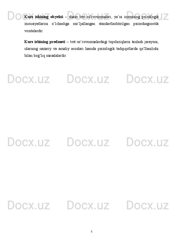Kurs   ishining   obyekti   –   shaxs   test-so‘rovnomalari,   ya’ni   insonning   psixologik
xususiyatlarini   o‘lchashga   mo‘ljallangan   standartlashtirilgan   psixodiagnostik
vositalardir.
Kurs ishining   predmeti   – test-so‘rovnomalardagi  topshiriqlarni  tanlash jarayoni,
ularning   nazariy   va   amaliy   asoslari   hamda   psixologik   tadqiqotlarda   qo‘llanilishi
bilan bog‘liq masalalardir.
5 