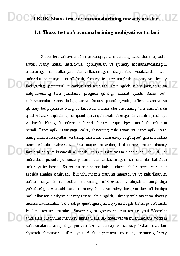 I BOB. Shaxs test-so‘rovnomalarining nazariy asoslari
1.1 Shaxs test-so‘rovnomalarining mohiyati va turlari
                  Shaxs   test-so‘rovnomalari   psixologiyada   insonning   ichki   dunyosi,   xulq-
atvori,   hissiy   holati,   intellektual   qobiliyatlari   va   ijtimoiy   moslashuvchanligini
baholashga   mo‘ljallangan   standartlashtirilgan   diagnostik   vositalardir.   Ular
individual   xususiyatlarni   o‘lchash,   shaxsiy   farqlarni   aniqlash,   shaxsiy   va   ijtimoiy
faoliyatdagi   potentsial   imkoniyatlarni   aniqlash,   shuningdek,   ruhiy   jarayonlar   va
xulq-atvorning   turli   jihatlarini   prognoz   qilishga   xizmat   qiladi.   Shaxs   test-
so‘rovnomalari   ilmiy   tadqiqotlarda,   kasbiy   psixologiyada,   ta’lim   tizimida   va
ijtimoiy   tadqiqotlarda   keng   qo‘llaniladi,   chunki   ular   insonning   turli   sharoitlarda
qanday harakat qilishi, qaror qabul qilish qobiliyati, stressga chidamliligi, muloqot
va   hamkorlikdagi   ko‘nikmalari   hamda   hissiy   barqarorligini   aniqlash   imkonini
beradi.   Psixologik   nazariyaga   ko‘ra,   shaxsning   xulq-atvori   va   psixologik   holati
uning ichki xususiyatlari va tashqi sharoitlar bilan uzviy bog‘liq bo‘lgan murakkab
tizim   sifatida   tushuniladi.   Shu   nuqtai   nazardan,   test-so‘rovnomalar   shaxsiy
farqlarni aniq va ishonchli  o‘lchash uchun muhim vosita hisoblanadi, chunki ular
individual   psixologik   xususiyatlarni   standartlashtirilgan   sharoitlarda   baholash
imkoniyatini   beradi.   Shaxs   test-so‘rovnomalarini   turkumlash   bir   necha   mezonlar
asosida   amalga   oshiriladi.   Birinchi   mezon   testning   maqsadi   va   yo‘naltirilganligi
bo‘lib,   unga   ko‘ra   testlar   shaxsning   intellektual   salohiyatini   aniqlashga
yo‘naltirilgan   intellekt   testlari,   hissiy   holat   va   ruhiy   barqarorlikni   o‘lchashga
mo‘ljallangan hissiy va shaxsiy testlar, shuningdek, ijtimoiy xulq-atvor va shaxsiy
moslashuvchanlikni   baholashga   qaratilgan   ijtimoiy-psixologik   testlarga   bo‘linadi.
Intellekt   testlari,   masalan,   Ravenning   progressiv   matrisa   testlari   yoki   Wechsler
shkalalari, insonning mantiqiy fikrlash, analitik qobiliyat va muammolarni yechish
ko‘nikmalarini   aniqlashga   yordam   beradi.   Hissiy   va   shaxsiy   testlar,   masalan,
Eysenck   shaxsiyati   testlari   yoki   Beck   depressiya   inventori,   insonning   hissiy
6 