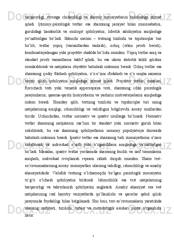 barqarorligi,   stressga   chidamliligi   va   shaxsiy   xususiyatlarini   baholashga   xizmat
qiladi.   Ijtimoiy-psixologik   testlar   esa   shaxsning   jamiyat   bilan   munosabatini,
guruhdagi   hamkorlik   va   muloqot   qobiliyatini,   liderlik   salohiyatini   aniqlashga
yo‘naltirilgan   bo‘ladi.   Ikkinchi   mezon   –   testning   tuzilishi   va   topshiriqlar   turi
bo‘lib,   testlar   yopiq   (variantlardan   tanlash),   ochiq   (erkin   javob   berish),
kombinatsiyalangan yoki projektiv shaklda bo‘lishi mumkin. Yopiq testlar aniq va
standart   javob   variantlarini   taklif   qiladi,   bu   esa   ularni   statistik   tahlil   qilishni
osonlashtiradi  va   natijalarni  obyektiv  baholash   imkonini   beradi.  Ochiq   testlar   esa
shaxsning   ijodiy   fikrlash   qobiliyatini,   o‘z-o‘zini   ifodalash   va   o‘z   nuqtai   nazarini
bayon   qilish   qobiliyatini   aniqlashga   xizmat   qiladi.   Projektiv   testlar,   masalan,
Rorschach   testi   yoki   tematik   appersepsiya   testi,   shaxsning   ichki   psixologik
jarayonlarini, qarama-qarshi hissiyotlarini va yashirin motivatsiyalarini aniqlashga
imkon   beradi.   Shunday   qilib,   testning   tuzilishi   va   topshiriqlar   turi   uning
natijalarining   aniqligi,   ishonchliligi   va   validligini   belgilovchi   asosiy   omillardan
biridir.   Uchinchidan,   testlar   normativ   va   ipsativ   usullarga   bo‘linadi.   Normativ
testlar   shaxsning   natijalarini   ma’lum   bir   standart   yoki   normativ   guruh   bilan
solishtiradi,   bu   esa   shaxsning   qobiliyatlarini   umumiy   populyatsiya   doirasida
baholash imkonini beradi. Ipsativ testlar esa shaxsning turli xususiyatlarini o‘zaro
solishtiradi   va   individual   o‘sish   yoki   o‘zgarishlarni   aniqlashga   yo‘naltirilgan
bo‘ladi.   Masalan,   ipsativ   testlar   yordamida   shaxsning   kuchli   va   zaif   tomonlarini
aniqlash,   individual   rivojlanish   rejasini   ishlab   chiqish   mumkin.   Shaxs   test-
so‘rovnomalarining asosiy xususiyatlari ularning validligi, ishonchliligi va amaliy
ahamiyatidadir.   Validlik   testning   o‘lchamoqchi   bo‘lgan   psixologik   xususiyatni
to‘g‘ri   o‘lchash   qobiliyatini   bildiradi.   Ishonchlilik   esa   test   natijalarining
barqarorligi   va   takrorlanish   qobiliyatini   anglatadi.   Amaliy   ahamiyat   esa   test
natijalarining   real   hayotiy   vaziyatlarda   qo‘llanilishi   va   qarorlar   qabul   qilish
jarayonida foydaliligi  bilan belgilanadi. Shu bois, test-so‘rovnomalarni yaratishda
ularning   mohiyati,   tuzilishi,   turlari   va   metodologik   asoslari   puxta   o‘rganilishi
zarur.
7 