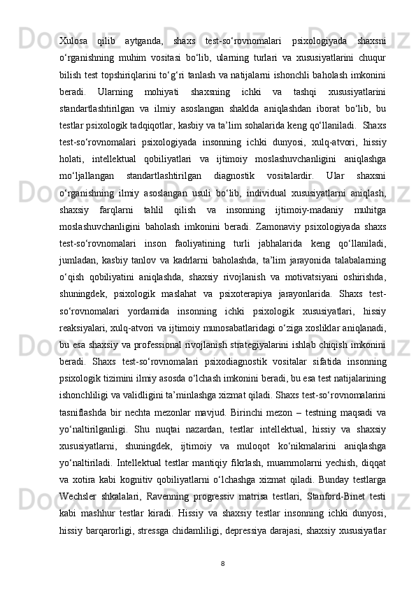 Xulosa   qilib   aytganda,   shaxs   test-so‘rovnomalari   psixologiyada   shaxsni
o‘rganishning   muhim   vositasi   bo‘lib,   ularning   turlari   va   xususiyatlarini   chuqur
bilish test topshiriqlarini to‘g‘ri tanlash va natijalarni ishonchli baholash imkonini
beradi.   Ularning   mohiyati   shaxsning   ichki   va   tashqi   xususiyatlarini
standartlashtirilgan   va   ilmiy   asoslangan   shaklda   aniqlashdan   iborat   bo‘lib,   bu
testlar psixologik tadqiqotlar, kasbiy va ta’lim sohalarida keng qo‘llaniladi.  Shaxs
test-so‘rovnomalari   psixologiyada   insonning   ichki   dunyosi,   xulq-atvori,   hissiy
holati,   intellektual   qobiliyatlari   va   ijtimoiy   moslashuvchanligini   aniqlashga
mo‘ljallangan   standartlashtirilgan   diagnostik   vositalardir.   Ular   shaxsni
o‘rganishning   ilmiy   asoslangan   usuli   bo‘lib,   individual   xususiyatlarni   aniqlash,
shaxsiy   farqlarni   tahlil   qilish   va   insonning   ijtimoiy-madaniy   muhitga
moslashuvchanligini   baholash   imkonini   beradi.   Zamonaviy   psixologiyada   shaxs
test-so‘rovnomalari   inson   faoliyatining   turli   jabhalarida   keng   qo‘llaniladi,
jumladan,   kasbiy   tanlov   va   kadrlarni   baholashda,   ta’lim   jarayonida   talabalarning
o‘qish   qobiliyatini   aniqlashda,   shaxsiy   rivojlanish   va   motivatsiyani   oshirishda,
shuningdek,   psixologik   maslahat   va   psixoterapiya   jarayonlarida.   Shaxs   test-
so‘rovnomalari   yordamida   insonning   ichki   psixologik   xususiyatlari,   hissiy
reaksiyalari, xulq-atvori va ijtimoiy munosabatlaridagi o‘ziga xosliklar aniqlanadi,
bu esa  shaxsiy va professional  rivojlanish strategiyalarini ishlab chiqish imkonini
beradi.   Shaxs   test-so‘rovnomalari   psixodiagnostik   vositalar   sifatida   insonning
psixologik tizimini ilmiy asosda o‘lchash imkonini beradi, bu esa test natijalarining
ishonchliligi va validligini ta’minlashga xizmat qiladi. Shaxs test-so‘rovnomalarini
tasniflashda   bir   nechta   mezonlar   mavjud.   Birinchi   mezon   –   testning   maqsadi   va
yo‘naltirilganligi.   Shu   nuqtai   nazardan,   testlar   intellektual,   hissiy   va   shaxsiy
xususiyatlarni,   shuningdek,   ijtimoiy   va   muloqot   ko‘nikmalarini   aniqlashga
yo‘naltiriladi.   Intellektual   testlar   mantiqiy   fikrlash,   muammolarni   yechish,   diqqat
va   xotira   kabi   kognitiv   qobiliyatlarni   o‘lchashga   xizmat   qiladi.   Bunday   testlarga
Wechsler   shkalalari,   Ravenning   progressiv   matrisa   testlari,   Stanford-Binet   testi
kabi   mashhur   testlar   kiradi.   Hissiy   va   shaxsiy   testlar   insonning   ichki   dunyosi,
hissiy barqarorligi, stressga  chidamliligi, depressiya  darajasi, shaxsiy  xususiyatlar
8 