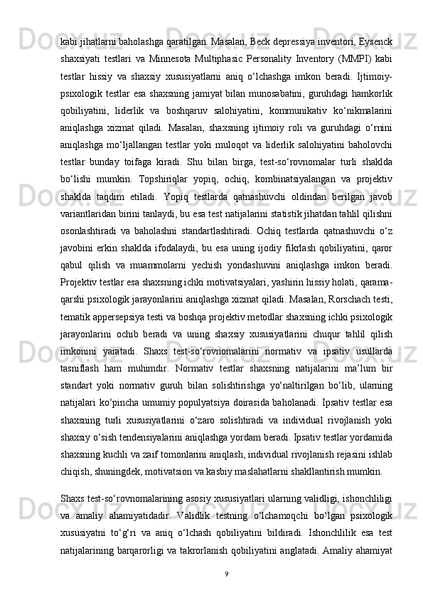 kabi jihatlarni baholashga qaratilgan. Masalan, Beck depressiya inventori, Eysenck
shaxsiyati   testlari   va   Minnesota   Multiphasic   Personality   Inventory   (MMPI)   kabi
testlar   hissiy   va   shaxsiy   xususiyatlarni   aniq   o‘lchashga   imkon   beradi.   Ijtimoiy-
psixologik testlar esa shaxsning jamiyat bilan munosabatini, guruhdagi hamkorlik
qobiliyatini,   liderlik   va   boshqaruv   salohiyatini,   kommunikativ   ko‘nikmalarini
aniqlashga   xizmat   qiladi.   Masalan,   shaxsning   ijtimoiy   roli   va   guruhdagi   o‘rnini
aniqlashga   mo‘ljallangan   testlar   yoki   muloqot   va   liderlik   salohiyatini   baholovchi
testlar   bunday   toifaga   kiradi.   Shu   bilan   birga,   test-so‘rovnomalar   turli   shaklda
bo‘lishi   mumkin.   Topshiriqlar   yopiq,   ochiq,   kombinatsiyalangan   va   projektiv
shaklda   taqdim   etiladi.   Yopiq   testlarda   qatnashuvchi   oldindan   berilgan   javob
variantlaridan birini tanlaydi, bu esa test natijalarini statistik jihatdan tahlil qilishni
osonlashtiradi   va   baholashni   standartlashtiradi.   Ochiq   testlarda   qatnashuvchi   o‘z
javobini   erkin   shaklda   ifodalaydi,   bu   esa   uning   ijodiy   fikrlash   qobiliyatini,   qaror
qabul   qilish   va   muammolarni   yechish   yondashuvini   aniqlashga   imkon   beradi.
Projektiv testlar esa shaxsning ichki motivatsiyalari, yashirin hissiy holati, qarama-
qarshi psixologik jarayonlarini aniqlashga xizmat qiladi. Masalan, Rorschach testi,
tematik appersepsiya testi va boshqa projektiv metodlar shaxsning ichki psixologik
jarayonlarini   ochib   beradi   va   uning   shaxsiy   xususiyatlarini   chuqur   tahlil   qilish
imkonini   yaratadi.   Shaxs   test-so‘rovnomalarini   normativ   va   ipsativ   usullarda
tasniflash   ham   muhimdir.   Normativ   testlar   shaxsning   natijalarini   ma’lum   bir
standart   yoki   normativ   guruh   bilan   solishtirishga   yo‘naltirilgan   bo‘lib,   ularning
natijalari ko‘pincha umumiy populyatsiya doirasida baholanadi. Ipsativ testlar esa
shaxsning   turli   xususiyatlarini   o‘zaro   solishtiradi   va   individual   rivojlanish   yoki
shaxsiy o‘sish tendensiyalarini aniqlashga yordam beradi. Ipsativ testlar yordamida
shaxsning kuchli va zaif tomonlarini aniqlash, individual rivojlanish rejasini ishlab
chiqish, shuningdek, motivatsion va kasbiy maslahatlarni shakllantirish mumkin.
Shaxs test-so‘rovnomalarining asosiy xususiyatlari ularning validligi, ishonchliligi
va   amaliy   ahamiyatidadir.   Validlik   testning   o‘lchamoqchi   bo‘lgan   psixologik
xususiyatni   to‘g‘ri   va   aniq   o‘lchash   qobiliyatini   bildiradi.   Ishonchlilik   esa   test
natijalarining barqarorligi va takrorlanish qobiliyatini anglatadi. Amaliy ahamiyat
9 