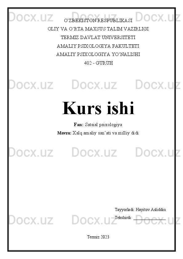 O’ZBEKISTON RESPUBLIKASI
OLIY VA O’RTA MAXSUS TALIM VAZIRLIGI
TERMIZ DAVLAT UNIVERSITETI
AMALIY PSIXOLOGIYA FAKULTETI
AMALIY PSIXOLOGIYA YO’NALISHI
 402 - GURUH
Kurs ishi
Fan:  Satsial psixologiya
Mavzu:  Xalq amaliy san’ati va milliy didi
Tayyorladi: Hayitov Asliddin
Tekshirdi: _______________
Termiz 2023 