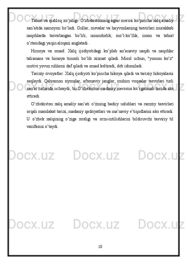 Tabiat va qishloq xo jaligi: O zbekistonning agrar merosi ko pincha xalq amaliyʻ ʻ ʻ
san atida namoyon bo ladi. Gullar, mevalar va hayvonlarning tasvirlari murakkab	
ʼ ʻ
naqshlarda   tasvirlangan   bo’lib,   unumdorlik,   mo’l-ko’llik,   inson   va   tabiat
o’rtasidagi yaqin aloqani anglatadi.
Himoya   va   omad:   Xalq   ijodiyotidagi   ko’plab   an’anaviy   naqsh   va   naqshlar
talismans   va   himoya   timsoli   bo’lib   xizmat   qiladi.   Misol   uchun,   "yomon   ko’z"
motivi yovuz ruhlarni daf qiladi va omad keltiradi, deb ishoniladi.
Tarixiy rivoyatlar: Xalq ijodiyoti ko’pincha hikoya qiladi va tarixiy hikoyalarni
saqlaydi.   Qahramon   siymolar,   afsonaviy   janglar,   muhim   voqealar   tasvirlari   turli
san’at turlarida uchraydi, bu O’zbekiston madaniy merosini ko’rgazmali tarzda aks
ettiradi.
O’zbekiston   xalq   amaliy   san’ati   o’zining   badiiy   uslublari   va   ramziy   tasvirlari
orqali mamlakat tarixi, madaniy qadriyatlari va ma’naviy e’tiqodlarini aks ettiradi.
U   o’zbek   xalqining   o’ziga   xosligi   va   orzu-intilishlarini   bildiruvchi   tasviriy   til
vazifasini o’taydi.
10 