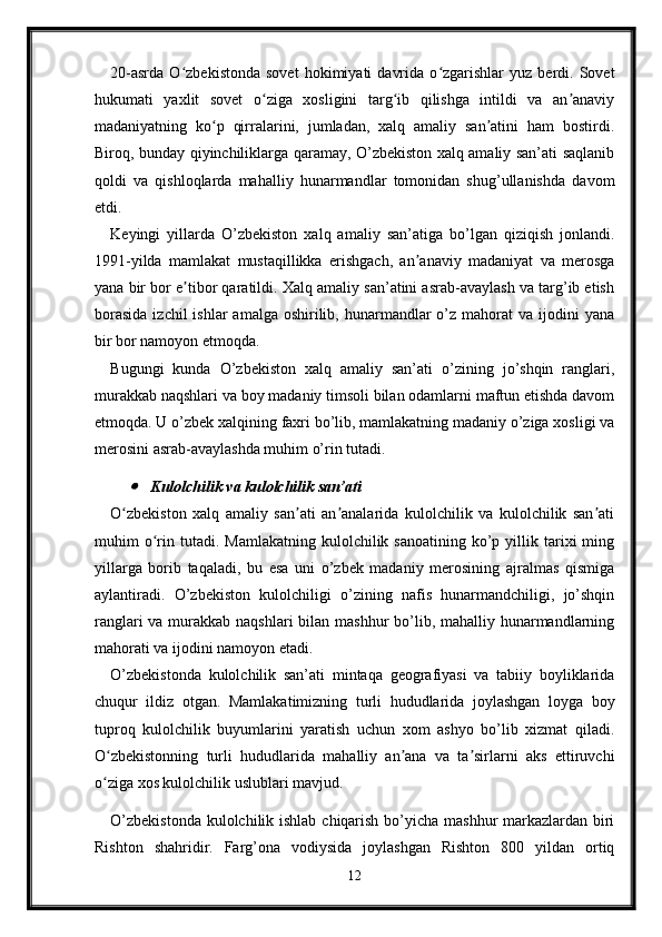 20-asrda   O zbekistonda   sovet   hokimiyati   davrida   o zgarishlar   yuz   berdi.   Sovetʻ ʻ
hukumati   yaxlit   sovet   o ziga   xosligini   targ ib   qilishga   intildi   va   an anaviy	
ʻ ʻ ʼ
madaniyatning   ko p   qirralarini,   jumladan,   xalq   amaliy   san atini   ham   bostirdi.	
ʻ ʼ
Biroq, bunday qiyinchiliklarga qaramay, O’zbekiston xalq amaliy san’ati saqlanib
qoldi   va   qishloqlarda   mahalliy   hunarmandlar   tomonidan   shug’ullanishda   davom
etdi.
Keyingi   yillarda   O’zbekiston   xalq   amaliy   san’atiga   bo’lgan   qiziqish   jonlandi.
1991-yilda   mamlakat   mustaqillikka   erishgach,   an anaviy   madaniyat   va   merosga	
ʼ
yana bir bor e tibor qaratildi. Xalq amaliy san’atini asrab-avaylash va targ’ib etish	
ʼ
borasida   izchil  ishlar   amalga  oshirilib,  hunarmandlar   o’z  mahorat  va  ijodini  yana
bir bor namoyon etmoqda.
Bugungi   kunda   O’zbekiston   xalq   amaliy   san’ati   o’zining   jo’shqin   ranglari,
murakkab naqshlari va boy madaniy timsoli bilan odamlarni maftun etishda davom
etmoqda. U o’zbek xalqining faxri bo’lib, mamlakatning madaniy o’ziga xosligi va
merosini asrab-avaylashda muhim o’rin tutadi.	

Kulolchilik va kulolchilik san’ati
O zbekiston   xalq   amaliy   san ati   an analarida   kulolchilik   va   kulolchilik   san ati
ʻ ʼ ʼ ʼ
muhim   o rin  tutadi.   Mamlakatning  kulolchilik  sanoatining   ko’p  yillik  tarixi  ming	
ʻ
yillarga   borib   taqaladi,   bu   esa   uni   o’zbek   madaniy   merosining   ajralmas   qismiga
aylantiradi.   O’zbekiston   kulolchiligi   o’zining   nafis   hunarmandchiligi,   jo’shqin
ranglari  va murakkab naqshlari bilan mashhur  bo’lib, mahalliy hunarmandlarning
mahorati va ijodini namoyon etadi.
O’zbekistonda   kulolchilik   san’ati   mintaqa   geografiyasi   va   tabiiy   boyliklarida
chuqur   ildiz   otgan.   Mamlakatimizning   turli   hududlarida   joylashgan   loyga   boy
tuproq   kulolchilik   buyumlarini   yaratish   uchun   xom   ashyo   bo’lib   xizmat   qiladi.
O zbekistonning   turli   hududlarida   mahalliy   an ana   va   ta sirlarni   aks   ettiruvchi	
ʻ ʼ ʼ
o ziga xos kulolchilik uslublari mavjud.
ʻ
O’zbekistonda  kulolchilik ishlab chiqarish bo’yicha mashhur markazlardan biri
Rishton   shahridir.   Farg’ona   vodiysida   joylashgan   Rishton   800   yildan   ortiq
12 